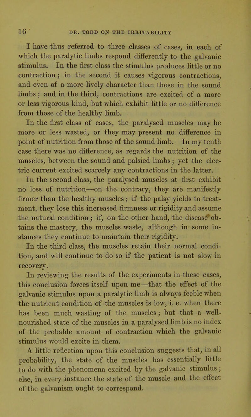 I have thus referred to three classes of cases, in each of which the paralytic limhs respond differently to the galvanic stimulus. In the first class the stimulus produces little or no contraction; in the second it causes vigorous contractions, and even of a more lively character than those in the sound limbs; and in the third, contractions are excited of a more or less vigorous kind, but which exhibit little or no difference from those of the healthy limb. In the first class of cases, the paralysed muscles may be more or less wasted, or they may present no difference in point of nutrition from those of the sound limb. In mj tenth case there was no difference, as regards the nutrition of the muscles, between the sound and palsied limbs; yet the elec- tric current excited scarcely any contractions in the latter. In the second class, the paralysed muscles at first exhibit no loss of nutrition—on the contrary, they are manifestly firmer than the healthy muscles; if the palsy yields to treat- ment, they lose this increased firmness or rigidity and assume the natural condition; if, on the other hand, the disease*ob- tains the mastery, the muscles waste, although in some in- stances they continue to maintain their rigidity. In the third class, the muscles retain their normal condi- tion, and will continue to do so if the patient is not slow in recovery. In reviewing the results of the experiments in these cases, this conclusion forces itself upon me—that the effect of the galvanic stimulus upon a paralytic limb is always feeble when the nutrient condition of the muscles is low, i. e. when there has been much wasting of the muscles; but that a well- nourished state of the muscles in a paralysed limb is no index of the probable amount of contraction which the galvanic stimulus would excite in them. A little reflection upon this conclusion suggests that, in all probability, the state of the muscles has essentially Kttle to do with the phenomena excited by the galvanic stimulus ; else, in every instance the state of the muscle and the effect of the galvanism ought to correspond.