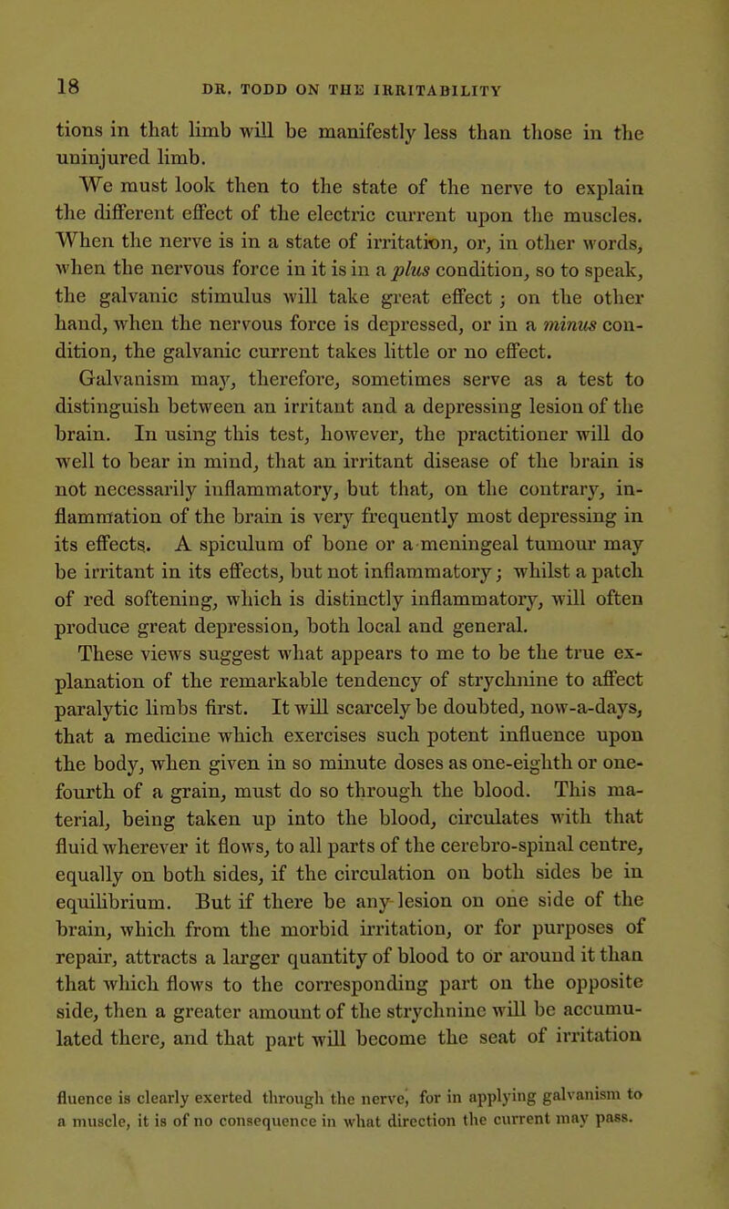 tions in that limb will be manifestly less than those in the uninjured limb. We must look then to the state of the nerve to explain the different effect of the electric current upon the muscles. When the nerve is in a state of irritation, or, in other words, when the nervous force in it is in a plus condition, so to speak, the galvanic stimulus will take great effect ; on the other hand, when the nervous force is depressed, or in a minus con- dition, the galvanic current takes little or no effect. Galvanism may, therefore, sometimes serve as a test to distinguish between an irritant and a depressing lesion of the brain. In using this test, however, the practitioner will do well to bear in mind, that an irritant disease of the brain is not necessarily inflammatory, but that, on the contrary, in- flammation of the brain is very frequently most depressing in its effects. A spiculura of bone or a meningeal tumour may be irritant in its effects, but not inflammatory; whilst a patch of red softening, which is distinctly inflammatory, will often produce great depression, both local and genei'al. These views suggest what appears to me to be the true ex- planation of the remarkable tendency of strychnine to affect paralytic linabs first. It wiU scarcely be doubted, now-a-days, that a medicine which exercises such potent influence upon the body, when given in so minute doses as one-eighth or one- fourth of a grain, must do so through the blood. This ma- terial, being taken up into the blood, circulates with that fluid wherever it flows, to all parts of the cerebro-spinal centre, equally on both sides, if the circulation on both sides be in eqvdlibrium. But if there be any lesion on one side of the brain, which from the morbid irritation, or for purposes of repair, attracts a larger quantity of blood to or around it than that which flows to the corresponding part on the opposite side, then a greater amount of the strychnine will be accumu- lated there, and that part will become the seat of irritation fluence is clearly exerted through the nerve, for in applying galvanism to a muscle, it is of no consequence in what direction the current may pass.