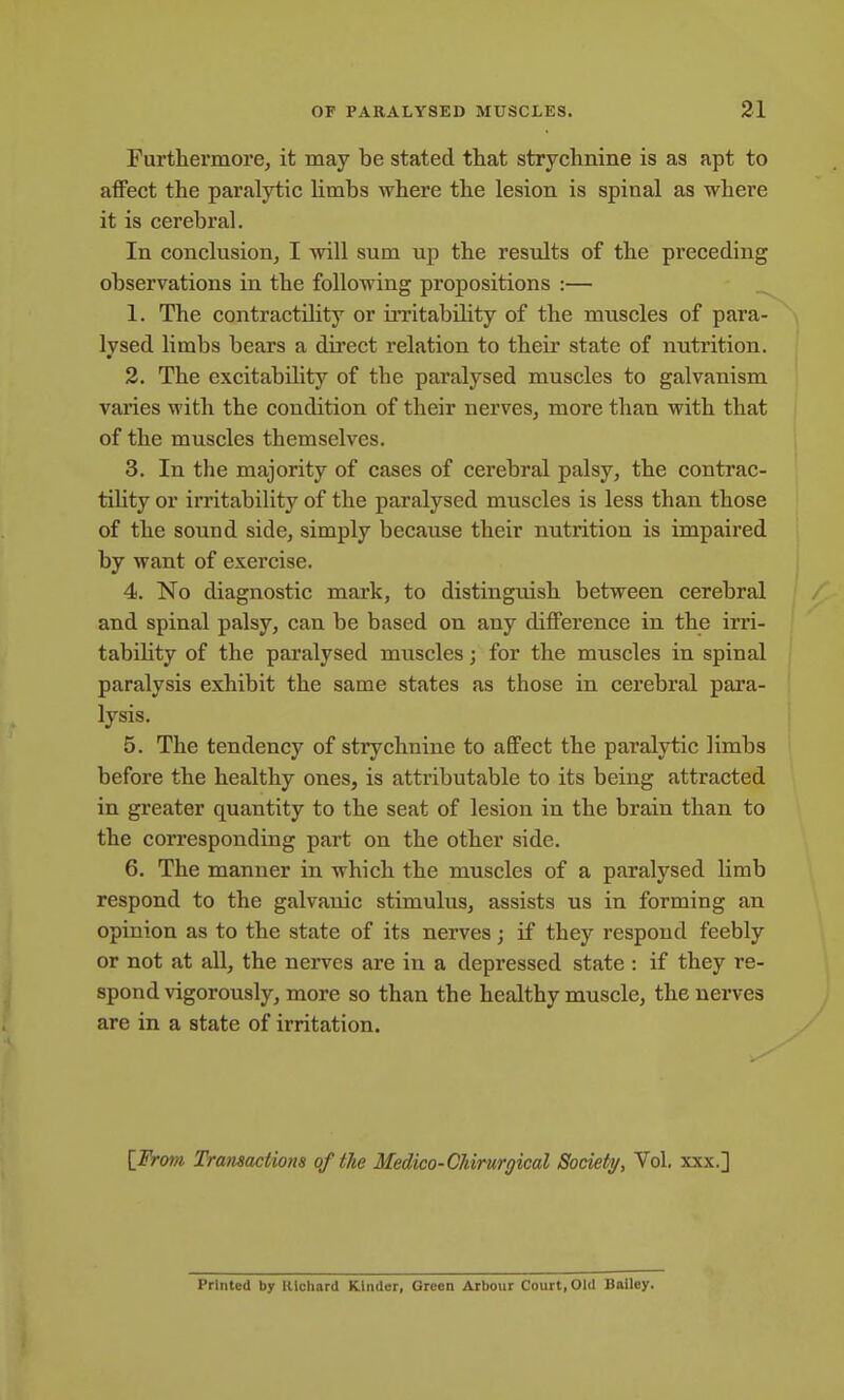 Furthermore, it may be stated that strychnine is as apt to affect the paralytic limbs where the lesion is spinal as where it is cerebral. In conclusion, I will sum up the results of the preceding observations in the following propositions :— 1. The contractility or irritability of the muscles of para- lysed limbs bears a direct relation to their state of nutrition. 2. The excitability of the paralysed muscles to galvanism varies with the condition of their nerves, more than with that of the muscles themselves. 3. In the majority of cases of cerebral palsy, the contrac- tility or irritability of the paralysed muscles is less than those of the sound side, simply because their nutrition is impaired by want of exercise. 4. No diagnostic mark, to distinguish between cerebral and spinal palsy, can be based on any difference in the irri- tability of the paralysed muscles; for the muscles in spinal paralysis exhibit the same states as those in cerebral para- lysis. 5. The tendency of strychnine to affect the paralytic limbs before the healthy ones, is attributable to its being attracted in greater quantity to the seat of lesion in the brain than to the corresponding part on the other side. 6. The manner in which the muscles of a paralysed limb respond to the galvanic stimulus, assists us in forming an opinion as to the state of its nerves; if they respond feebly or not at all, the nerves are in a depressed state : if they re- spond vigorously, more so than the healthy muscle, the nerves are in a state of irritation. [JFrom Tra7isactions of the Medico-CMrurgical Society, Vol, xxx.] Printed by Uichard Kinder, Green Arbour Court, Old Bailey.