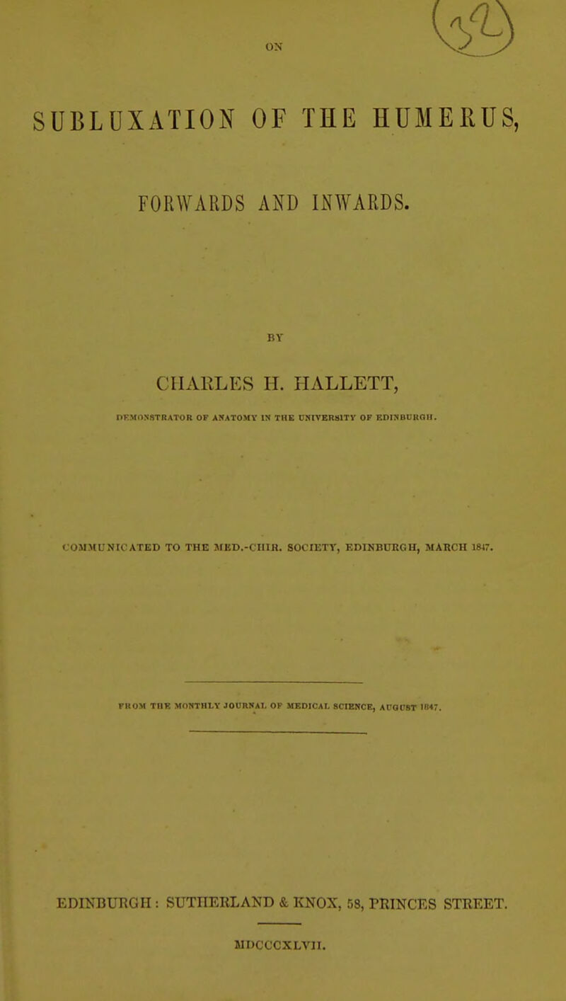 ON SUBLUXATION OF THE HUMERUS, FORWARDS AND INWARDS. BY CHARLES H. HALLETT, DK.MONSTRATOR OF ANATOMY IN THE CNtVERSlTy OF EDINBUROII. COMMUNICATED TO THE MED.-CIIIR. SOCIETY, EDINBURGH, MARCH 1W7. FROM XnH MONTHLY JOURNAL OF MEDICAL SCIENCE, AUOUST IB47. EDINBUKGH : SUTHERLAND & KNOX, 58, PRINCES STREET. MDCCCXLA'IT.