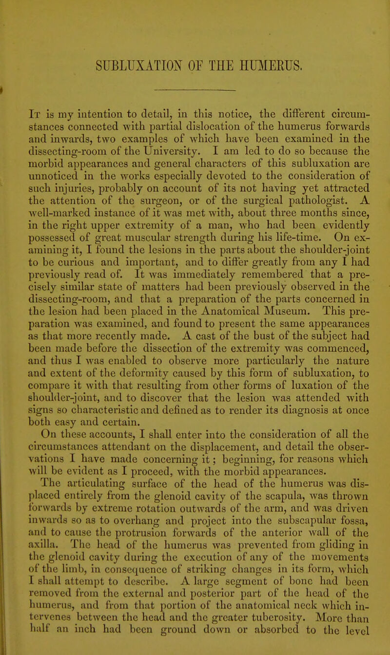 SUBLUXATION OF THE HUMERUS. It is my intention to detail, in this notice, the different cii'cum- stances connected with partial dislocation of the humerus forwards and inwards, two examples of which have been examined in the dissecting-room of the University, I am led to do so because the moi'bid appearances and general characters of this subluxation are unnoticed in the works especially devoted to the consideration of such injuries, probably on account of its not having yet attracted the attention of the surgeon, or of the surgical pathologist. A Avell-niarked instance of it was met with, about three months since, in the right upper extremity of a man, who had been evidently possessed of great muscular strength during his life-time. On ex- amining it, I found the lesions in the parts about the shoulder-joint to be curious and important, and to differ greatly from any I had previously read of. It was immediately remembered that a pre- cisely similar state of matters had been previously observed in the dissecting-room, and that a preparation of the parts concerned in the lesion had been placed in the Anatomical Museum. This pre- paration was examined, and found to present the same appearances as that more recently made. A cast of the bust of the subject had been made before the dissection of the extremity was commenced, and thus I was enabled to observe more particularly the nature and extent of the deformity caused by this form of subluxation, to compare it with that resulting from other forms of luxation of the shoulder-joint, and to discover that the lesion was attended with signs so characteristic and defined as to render its diagnosis at once both easy and certain. On these accounts, I shall enter into the consideration of all the circumstances attendant on the displacement, and detail the obsei- vations I have made concerning it; beginning, for reasons which will be evident as I proceed, with the morbid appearances. The articulating surfiice of the head of the humerus was dis- placed entirely from the glenoid cavity of the scapula, was thrown forwards by extreme rotation outwards of the arm, and was driven inwards so as to overhang and project into the subscapular fossa, and to cause the protrusion forwards of the anterior wall of the axilla. The head of the humerus was prevented from gliding in the glenoid cavity during the execution of any of the movements of the limb, in consequence of striking changes in its form, which I shall attempt to describe. A large segment of bone had been removed from the external and posterior part of the heael of the humerus, and from that portion of the anatomical neck which in- tervenes between the head and the greater tuberosity. More than half an inch had been ground down or absorbed to the level