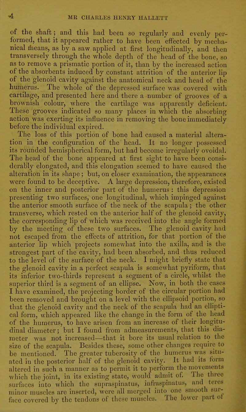 -4 of the shaft ; and this had been so regularly and evenly per- formed, that it appeared rather to have been effected by mecha- nical iheans, as by a saw applied at first longitudinally, and then transversely through the whole depth of the head of the bone, so as to remove a prismatic portion of it, than by the increased action of the absorbents induced by constant attrition of the anterior lip of the glenoid cavity against the anatomical neck and head of the humerus. The whole of the depressed surface Avas covered with cartilage, and presented here and there a number of grooves of a brownish colour, Avhere the cartilage was apparently deficient. These grooves indicated so many places in which the absorbing action was exerting its influence in removing the bone immediately before the individual expired. The loss of this portion of bone had caused a material altera- tion in the configuration of the head. It no longer possessed its rounded hemispherical form, but had become irregularly ovoidal. The head of the bone appeared at first sight to have been consi- derably elongated, and this elongation seemed to have caused the alteration in its shape ; but, on closer examination, the appearances ■were found to be deceptive. A large depression, therefore, existed on the inner and posterior part of tlie humerus : this depression presenting two surfaces, one longitudinal, which impinged against the anterior smooth surface of the neck of the scapula; the other transverse, which rested on the anterior half of the glenoid cavity, the corresponding lip of which was received into the angle formed by the meeting of these two surfaces. The glenoid cavity had not escaped from the effects of attrition, for that ])ortion of the anterior lip which projects somewhat into the axilla, and is the strongest part of the cavity, had been absorbed, and thus reduced to the level of the surface of the neck. I might briefly state tliat the glenoid cavity in a perfect scapula is somewhat pyriform, that its inferior two-thirds represent a segment of a circle, whilst the superior third is a segment of an ellipse. Now, in both the cases I have examined, the projecting border of the circular portion had been removed and brought on a level with the ellipsoid portion, so that the glenoid cavity and the neck of the scapula had an ellipti- cal form, which appeared like the change in the form of the head of the humerus, to have arisen from an increase of their longitu- dinal diameter; but I found from admeasurements, that this dia- meter was not increased—that it bore its usual relation to the size of the scapula. Besides these, some other changes require to be mentioned. The greater tuberosity of the humerus was situ- ated in the posterior half of the glenoid cavity. It had its form altered in such a manner as to permit it to perform the movements which the joint, in its existing state, would adniit of. The three surfaces into which the supraspinatus, infraspinatus, and teres minor muscles are inserted, were all merged into one smooth sur- face covered by the tendons of these muscles. The lower part ot