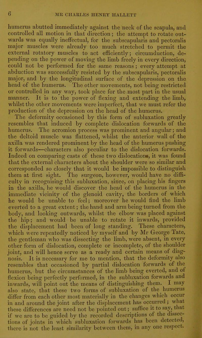 liiimevus abutted immediately against the neck of the scapula, and controlled all motion in that direction; the attempt to rotate out- Avarda was equally ineffectual, for the subscapularis and pectoralis major muscles were already too much stretched to permit the external rotatory muscles to act efficiently; circumduction, de- pending on the power of moving the limb freely in every direction, could not be performed for the same reasons ; every attempt at abduction was successfully resisted by the subscapularis, pectoralis major, and by the longitudinal surface of the depression on the head of the humerus. The other movements, not being restricted or controlled in any way, took place for the most part in the usual manner. It is to the power of flexing and extending the limb, whilst the other movements were imperfect, that we must refer the production of the depression on the head of the humerus. The deformity occasioned by this form of subluxation greatly resembles that induced by complete dislocation forwards of the humerus. The acromion process was prominent and angular; and the deltoid muscle was flattened, whilst the anterior wall of the axilla was rendered prominent by the head of the humerus pushing it forwards—characters also peculiar to the dislocation forwards. Indeed on comparing casts of these two dislocations, it was found that the external characters about the shoulder w^ere so similar and corresponded so closely that it would be impossible to distinguish them at first sight. The surgeon, however, would have no diffi- culty in recognising this subluxation, since, on placing his fingers in the axilla, he would discover the head of the humerus in the immediate vicinity of the glenoid cavity, the borders of which he would be unable to feel; moreover he would find the limb everted to a great extent; the hand and arm being turned from the body, and looking outwards, whilst the elbow was placed against the hip; and Avovdd be unable to rotate it inwards, provided the displacement had been of long standing. These characters, Avhich were repeatedly noticed by myself and by Mr George Tate, the gentleman who was dissecting the limb, were absent, in every other form of dislocation, complete or incomplete, of the shoulder joint, and will hence serve as a ready and certain means of diag- nosis. It is necessary for me to mention, that the deformity also resembles that occasioned by partial dislocation forwards of the humerus, but the circumstances of the hmb being everted, and of flexion being perfectly performed, in the subluxation forwards and inwards, will point out the means of distinguishing them. I may also state, that these two forms of subluxation of the humerus difter from each other most materially in the changes wliich occur in and around the joint after the displacement has occurred ; what these difl'ercnces are need not be pointed out; suffice it to say, that if we are to be guided by the recorded descriptions of the dissec- tions of joints in which subluxation forwards has been detected, there is not the least similarity between them, in any one respect.