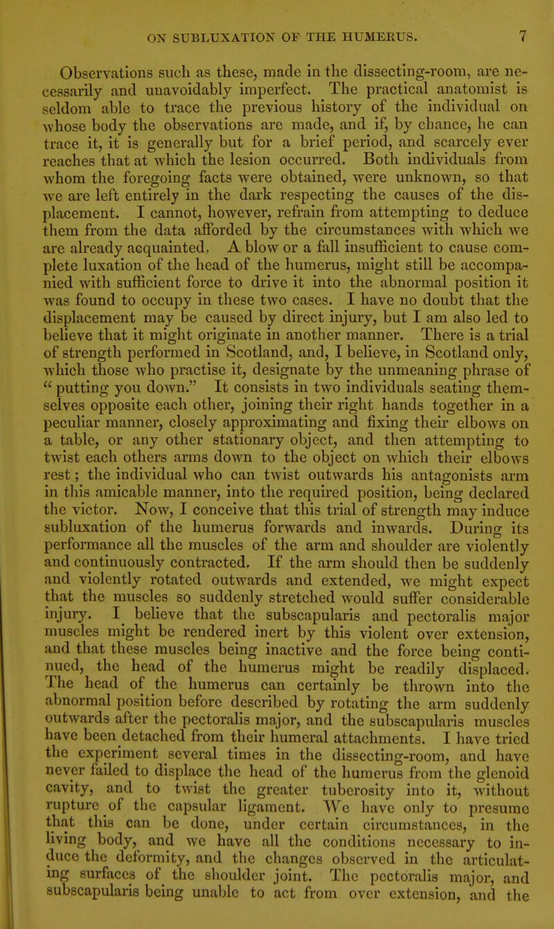 Observations such as these, made in the dissecting-room, are ne- cessarily and unavoidably imperfect. The practical anatomist is seldom able to trace the previous history of the individual on whose body the observations are made, and if, by cbauce, he can trace it, it is generally but for a brief period, and scarcely ever reaches that at which the lesion occurred. Both individuals from whom the foregoing facts were obtained, were unknown, so that w-e are left entirely in the dark respecting the causes of the dis- placement. I cannot, however, refrain from attempting to deduce them from the data afforded by the circumstances with which we are already acquainted. A blow or a fall insufficient to cause com- plete luxation of the head of the humerus, might still be accompa- nied with sufficient force to drive it into the abnormal position it was found to occupy in these two cases. I have no doubt that the displacement may be caused by direct injury, but I am also led to believe that it might originate in another manner. There is a trial of strength performed in Scotland, and, I believe, in Scotland only, which those who practise it, designate by the unmeaning phrase of  putting you down. It consists in two individuals seating them- selves opposite each other, joining their right hands together in a peculiar manner, closely approximating and fixing their elbows on a table, or any other stationary object, and then attempting to twist each others ai'ras down to the object on which their elbows rest; the individual who can twist outwards his antagonists arm in this amicable mannei, into the required position, being declared the victor. Now, I conceive that this trial of strength may induce subluxation of the humerus forwards and inwards. During its performance all the muscles of the arm and shoulder are violently and continuously contracted. If the arm should then be suddenly and violently rotated outwards and extended, we might expect that the muscles so suddenly stretched would suffer considerable injury. I_ bcHeve that the subscapularis and pectoralis major muscles might be rendered inert by this violent over extension, and that these muscles being inactive and the force being conti- nued, the head of the humerus might be readily displaced. The head of the humerus can certainly be thrown into the abnormal position before described by rotating the arm suddenly outwards after the pectoralis major, and the subscapularis muscles have been detached from their humeral attachments. I have tried the experiment several times in the dissecting-room, and have never failed to displace the head of the humerus from the glenoid cavity, and to twist the greater tuberosity into it, Avithout rupture of the capsular ligament. Wc have only to presume that this can be done, under certain circumstances, in the living body, and we have all the conditions necessary to in- duce the deformity, and the changes observed in the articulat- ing surfaces of the shoulder joint. The pectoralis major, and subscapularis being unable to act from over extension, and tlie