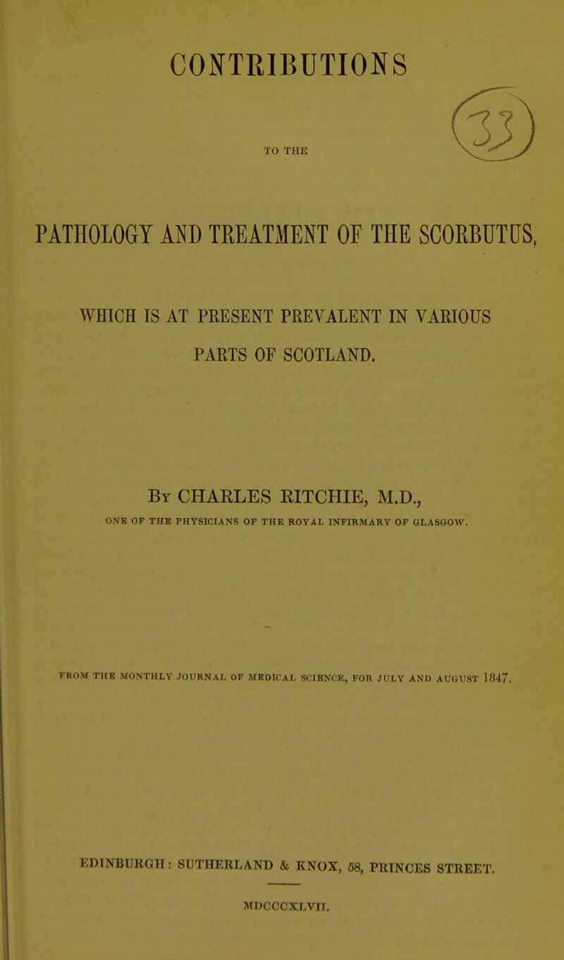 CONTRIBUTIONS TO THE PATHOLOGY MJ) TREATMENT OF THE SCORBUTUS, WHICH IS AT PRESENT PREVALENT IN VARIOUS PARTS OF SCOTLAND. By CHARLES EITCHIE, M.D., ONB OP THB PHYSICIANS OP THE ROYAL INFIRMARY OF GLASGOW. PROM THE MONTHLY JOURNAL OF MEDICAL SCIENCE, FOR JULY AND AUGUST 1847. EDINBURGH: SUTHERLAND & KNOX, 68, PRINCES STREET. MDCCCXLVri.