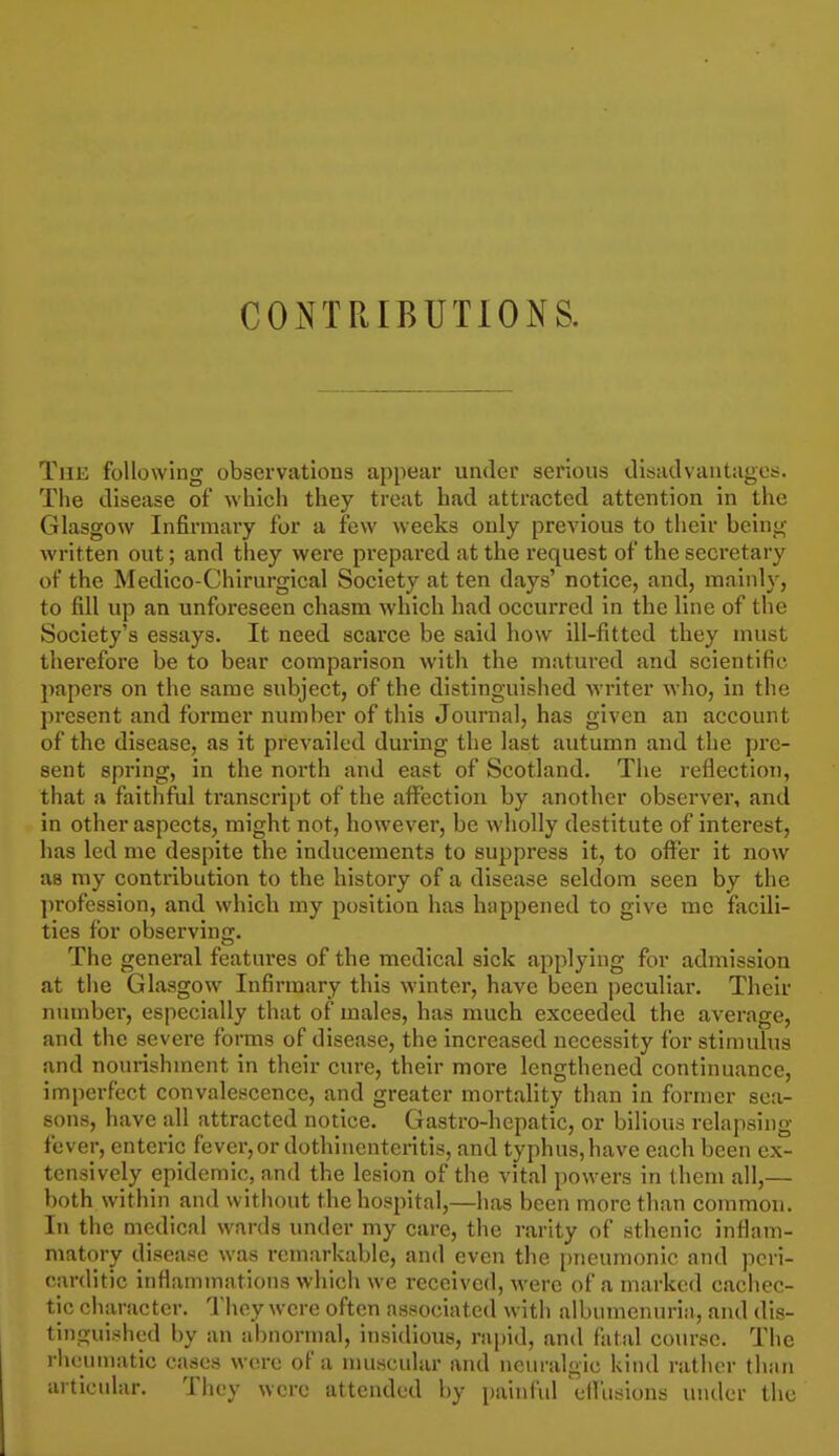 COiNTRIBUTlONS. The following observatious appear undei' serious dlsaclvantages. The disease of which they treat had attracted attention in the Glasgow Infirmary for a few weeks only previous to their being- written out; and they were prepared at the request of the secretary of the Medico-Chirurgical Society at ten days' notice, and, mainly, to fill up an unforeseen chasm which had occurred in the line of the Society's essays. It need scarce be said how ill-fitted they must therefore be to bear comparison with the matured and scientific papers on the same subject, of the distinguished writer who, in the present and former number of this Journal, has given an account of the disease, as it prevailed during the last autumn and the pre- sent spring, in the north and east of Scotland. The reflection, that a faithful transcript of the affection by another observer, and in other aspects, might not, however, be wholly destitute of interest, has led me despite the inducements to suppress it, to offer it now as my contribution to the history of a disease seldom seen by the profession, and which my position has happened to give me facili- ties for observing. The general features of the medical sick applying for admission at the Glasgow Infirmary this winter, have been peculiar. Their number, especially that of males, has much exceeded the average, and the severe forms of disease, the increased necessity for stimulus and nourishment in their cure, their moi-e lengthened continuance, imperfect convalescence, and greater mortality than in former sea- sons, have all attracted notice. Gastro-hepatic, or bilious relapsing fever, enteric fever, or dothinentcritis, and typhus, have each been ex- tensively epidemic, and the lesion of the vital powers in them all,— both within and without the hospital,—has been more than common. In the medical wards under my care, the rarity of sthenic inflam- matory disease was remarkable, and even the i)neunionic and pcri- carditic inflammations which we received, were of a marked cachec- tic character. I'hey were often associated with albiunenuria, and dis- tinguished by an abnormal, insidious, rapid, and fatal course. The rheumatic cases were of a muscular and neuralgic kind rather than articular. They were attended by painful cfliisions under the