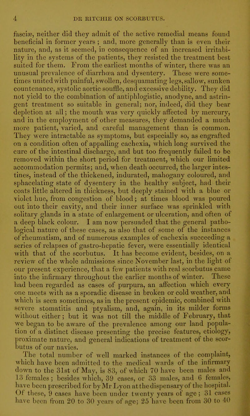 fascia?, neither did they admit of the active remedial means found beneficial in former years ; and, more generally than is even their nature, and, as it seemed, in consequence of an increased irritabi- lity in the systems of the patients, they resisted the treatment best suited for them. From the earliest months of winter, there was an unusual prevalence of diarrhoea and dysentery. These were some- times united with painful, swollen, desquamating legs, sallow, sunken countenance, systolic aortic souffle, and excessive debility. They did not yield to the combination of antiphlogistic, anodyne, and astrin- gent treatment so suitable in general; nor, indeed, did they bear depletion at all; the mouth was very quickly affected by mercury, and in the employment of other measures, they demanded a much more patient, varied, and careful management than is common. They were intractable as symptoms, but especially so, as engrafted on a condition often of appalling cachexia, which long survived the cure of the intestinal discharge, and but too frequently failed to be removed within the short period for treatment, which our limited accommodation permits; and, when death occurred, the larger intes- tines, instead of the thickened, indurated, mahogany coloured, and sphacelating state of dysentery in the healthy subject, had their coats little altered in thickness, but deeply stained with a blue or violet hue, from congestion of blood; at times blood was poured out into their cavity, and their inner surface was sprinkled with solitary glands in a state of enlargement or ulcei'ation, and often of a deep black coloui. I am now pei'suaded that the general patho- logical nature of these cases, as also that of some of the instances of rheumatism, and of numerous examples of cachexia succeeding a series of relapses of gastro-hepatic fever, were essentially identical with that of the scorbutus. It has become evident, besides, on a review of the whole admissions since November last, in the light of our present experience, that a few patients with real scorbutus came into the infirmary throughout the earlier months of winter. These had been regarded as cases of purpura, an affection which every one meets with as a sporadic disease in broken or cold weather, and which is seen sometimes, as in the present epidemic, combined with severe stomatitis and ptyalism, and, again, in its milder forms without either; but it was not till the middle of February, that we began to be aware of the prevalence among our land popula- tion of a distinct disease presenting the precise features, etiology, proximate nature, and general indications of treatment of the scor- butus of our navies. The total number of well marked instances of the comjilaint, which have been admitted to the medical wards of the infirmary down to the Slst of May, is 83, of which 70 have been males and 13 females; besides which, 39 cases, or 33 males, and 6 females, have been prescribed for by Mr Lyon atthedispensary of the hospital. Of these, 9 cases have been under twenty years of age; 31 cases have been from 20 to 30 years of age; 25 have been from 30 to 40