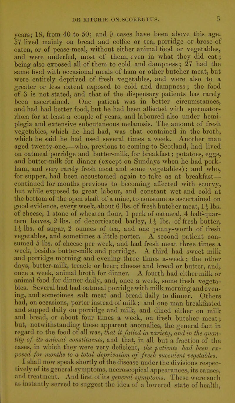 years; 18, from 40 to 50; and 9 cases have been above tins age. 57 lived mainly on bread and coffee or tea, porridge or brose of oaten, or of pease-meal, without either animal food or vegetables, and were underfed, most of them, even in what they did eat; being also exposed all of them to cold and dampness; 27 had the same food with occasional meals of ham or other butcher meat, but were entirely deprived of fresh vegetables, and were also to a greater or less extent exposed to cold and dampness; the food of 3 is not stated, and that of the dispensary patients has rarely been ascertained. One patient was in better circumstances, and had had better food, but he had been affected with spermator- rhcua for at least a couple of years, and laboured also under hemi- plegia and extensive subcutaneous melanosis. The amount of fresh vegetables, which he had had, was that contained in the broth, which he said he had used several times a week. Another man aged twenty-one,—who, previous to coming to Scotland, had lived on oatmeal porridge and butter-milk, for breakfast; potatoes, eggs, and butter-milk for dinner (except on Suudays when he had pork- ham, and very rarely fresh meat and some vegetables) ; and who, for supper, had been accustomed again to take as at breakfast— continued for months previous to becoming affected with scurvy, but while exposed to great labour, and constant wet and cold at the bottom of the open shaft of a mine, to consume as ascertained on good evidence, every week, about 6 lbs. of fresh butcher meat, 1^ lbs. of cheese, 1 stone of wheaten flour, 1 peck of oatmeal, 4 half-quar- tern loaves, 2 lbs. of decorticated barley, 1^ lbs. of fresh butter, 1^ lbs. of sugar, 2 ounces of tea, and one pennj'-worth of fresh vegetables, and sometimes a little porter. A second patient con- sumed 5 lbs. of cheese per week, and had fresh meat three times a week, besides butter-milk and porridge. A third had sweet milk and porridge morning and evening three times a-week; the other days, butter-milk, treacle or beer; cheese and bread or butter, and, once a week, animal broth for dinner. A fourth had either milk or animal food for dinner daily, and, once a week, some fresh vegeta- bles. Several had had oatmeal porridge with milk morning and even- ing, and sometimes salt meat and bread daily to dinner. Others had, on occasions, porter instead of milk ; and one man breakfasted and supped daily on porridge and milk, and dined either on milk and bread, or about four times a week, on fresh butcher meat; but, notwithstanding these apparent anomalies, the general fact in regard to the food of all was, that it failed in variety, and in the quan- tity of its animal constituents, and that, in all but a fraction of the cases, in which they were very deficient, the patients had been ex- posed for months to a total deprivation of fresh succulent vegetables. I shall now speak shortly of the disease under the divisions respec- tively of its general symptoms, nccroscopical appearances, its causes, and treatment. And first of its general symptouis. These were sucli as instantly served to suggest the idea of a lowered state of health,