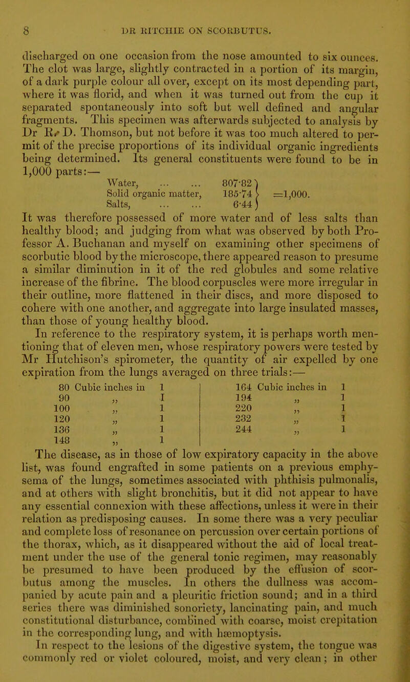 tliscliarged on one occasion from the nose amounted to six ounces. The clot was large, slightly contracted in a portion of its margin, of a dark purple colour all over, except on its most depending part, where it was florid, and when it was turned out from the cup it separated spontaneously into soft but well defined and angular fragments. This specimen was afterwards subjected to analysis by Dr D. Thomson, but not before it was too much altered to per- mit of the precise proportions of its individual organic ingredients being determined. Its general constituents were found to be in 1,000 parts:— Water, 807-82) Solid organic matter, 185-74 > =1,000. Salts, 6-44) It was therefore possessed of more water and of less salts than healthy blood; and judging from what was observed by both Pro- fessor A. Buchanan and myself on examining other specimens of scorbutic blood by the microscope, there appeared reason to presume a similar diminution in it of the red globules and some I'elative increase of the fibrine. The blood corpuscles were more irregular in their outline, more flattened in their discs, and more disposed to cohere with one another, and aggregate into large insulated masses, than those of young healthy blood. In reference to the respiratory system, it is perhaps worth men- tioning that of eleven men, whose respiratory powers were tested by Mr Hutchison's spirometer, the quantity of air expelled by one expiration from the lungs averaged on three trials:— 80 Cubic inches in 1 90 „ I 100 120 136 148 164 Cubic inches in 1 194 „ 1 220 „ 1 232 „ 1 244 „ 1 The disease, as in those of low expiratory capacity in the above list, was found engrafted in some patients on a previous emphy- sema of the lungs, sometimes associated with phthisis pulmonalis, and at others with slight bronchitis, but it did not appear to have any essential connexion with these affections, unless it were in their relation as predisposing causes. In some there was a very peculiar and complete loss of resonance on percussion over certain portions of the thorax, Avhich, as it disappeared without the aid of local treat- ment under the use of the general tonic regimen, may reasonably be presumed to have been produced by the efliision of scor- butus among the muscles. In others the dullness Avas accom- panied by acute pain and a pleuritic friction sound; and in a third series there was diminished sonoricty, lancinating pain, and much constitutional disturbance, combined with coarse, moist crepitation in the corresponding lung, and with haemoptysis. In respect to the lesions of the digestive system, the tongue was commonly red or violet coloured, moist, and very clean; in other