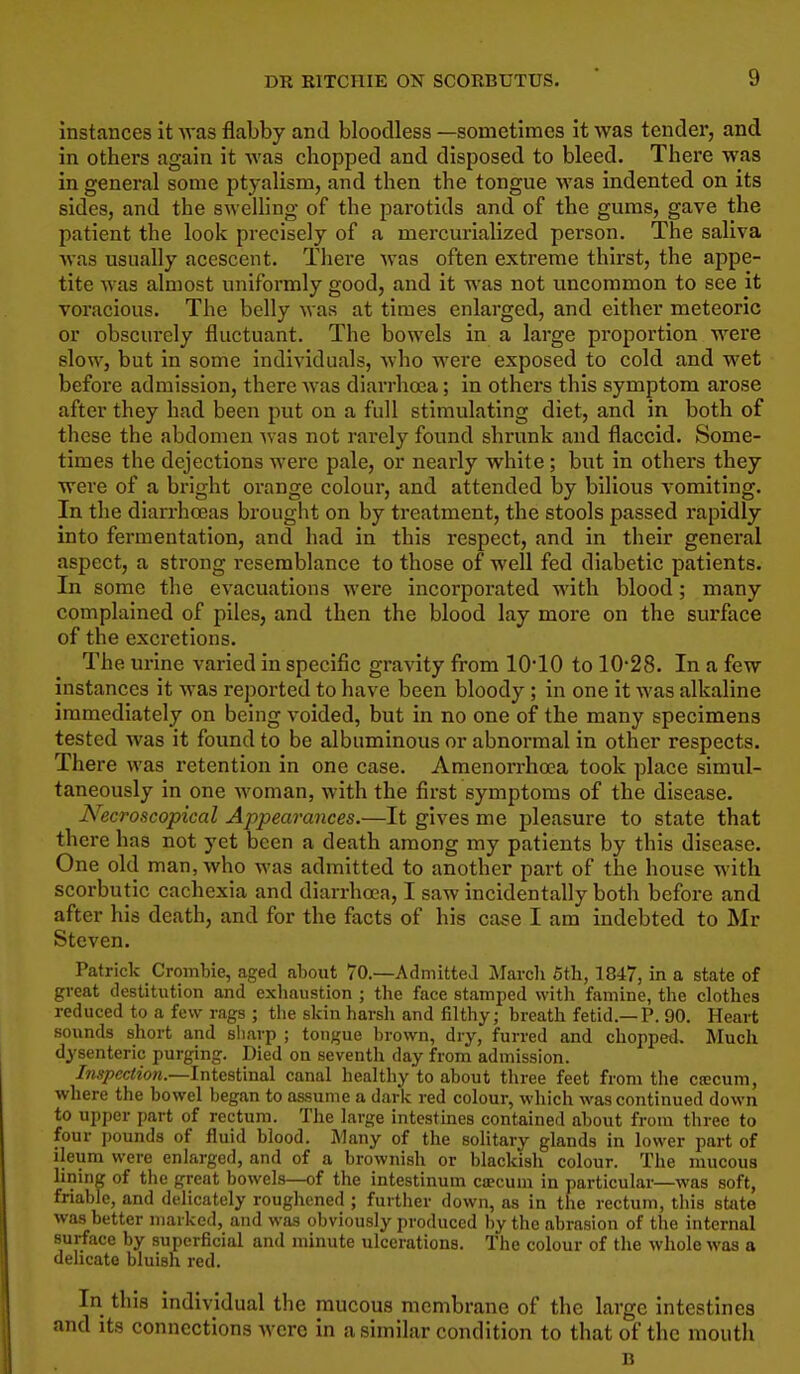 Instances It Avas flabby and bloodless —sometimes It was tender, and In others again It was chopped and disposed to bleed. There was in general some ptyalism, and then the tongue was Indented on its sides, and the sweUing of the parotids and of the gums, gave the patient the look precisely of a mercurialized person. The saliva was usually acescent. Thei-e was often extreme thirst, the appe- tite was almost uniformly good, and it was not uncommon to see it voracious. The belly was at times enlarged, and either meteoric or obscurely fluctuant. The bowels in a large proportion were slow, but in some individuals, who were exposed to cold and wet before admission, there was diarrhoea; in others this symptom arose after they had been put on a full stimulating diet, and in both of these the abdomen Avas not rarely found shrunk and flaccid. Some- times the dejections were pale, or nearly white ; but In others they were of a bright orange colour, and attended by bilious vomiting. In the diarrha3as brought on by treatment, the stools passed rapidly into fermentation, and had in this respect, and In their general aspect, a strong resemblance to those of well fed diabetic patients. In some the evacuations were incorporated with blood; many complained of piles, and then the blood lay more on the surface of the excretions. The urine varied in specific gravity from lO'lO to 10-28. In a few instances it was reported to have been bloody; in one it was alkaline immediately on being voided, but in no one of the many specimens tested was it found to be albuminous or abnoi-mal in other respects. There was retention in one case. Amenorrhoea took place simul- taneously in one woman, with the first symptoms of the disease. Necroscopical Appearances.—It gives me pleasure to state that there has not yet been a death among my patients by this disease. One old man, who was admitted to another part of the house with scorbutic cachexia and diarrhoea, I saw incidentally both before and after his death, and for the facts of his case I am indebted to Mr Steven. Patrick Crombie, aged about 70.—Admittea jMarcli 5th, 1847, in a state of great destitution and exhaustion ; the face stamped with famine, the clothes reduced to a few rags ; the skin harsh and filthy; breath fetid.—P. 90. Heart sounds short and sharp ; tongue brown, dry, furred and choppetl. Much dysenteric purging. Died on seventh day from admission. Inspection.—InteaWnel canal healthy to about three feet from the ctecum, where the bowel began to assume a dark red colour, which was continued down to upper part of rectum. The large intestmes contained about froua three to four i)ounds of fluid blood. Many of the solitary glands in lower part of ileum were enlarged, and of a brownish or blackish colour. The mucous lining of the great bowels—of the intestinum ca?cum in particular—was soft, friable, and delicately roughened ; further down, as in the rectum, this stjite was better marked, and was obviously produced by the abrasion of the internal surface by superficial and minute ulcerations. The colour of tlie whole was a delicate bluish red. In this individual the mucous membrane of the large intestines and its connections were in a similar condition to that of the mouth n