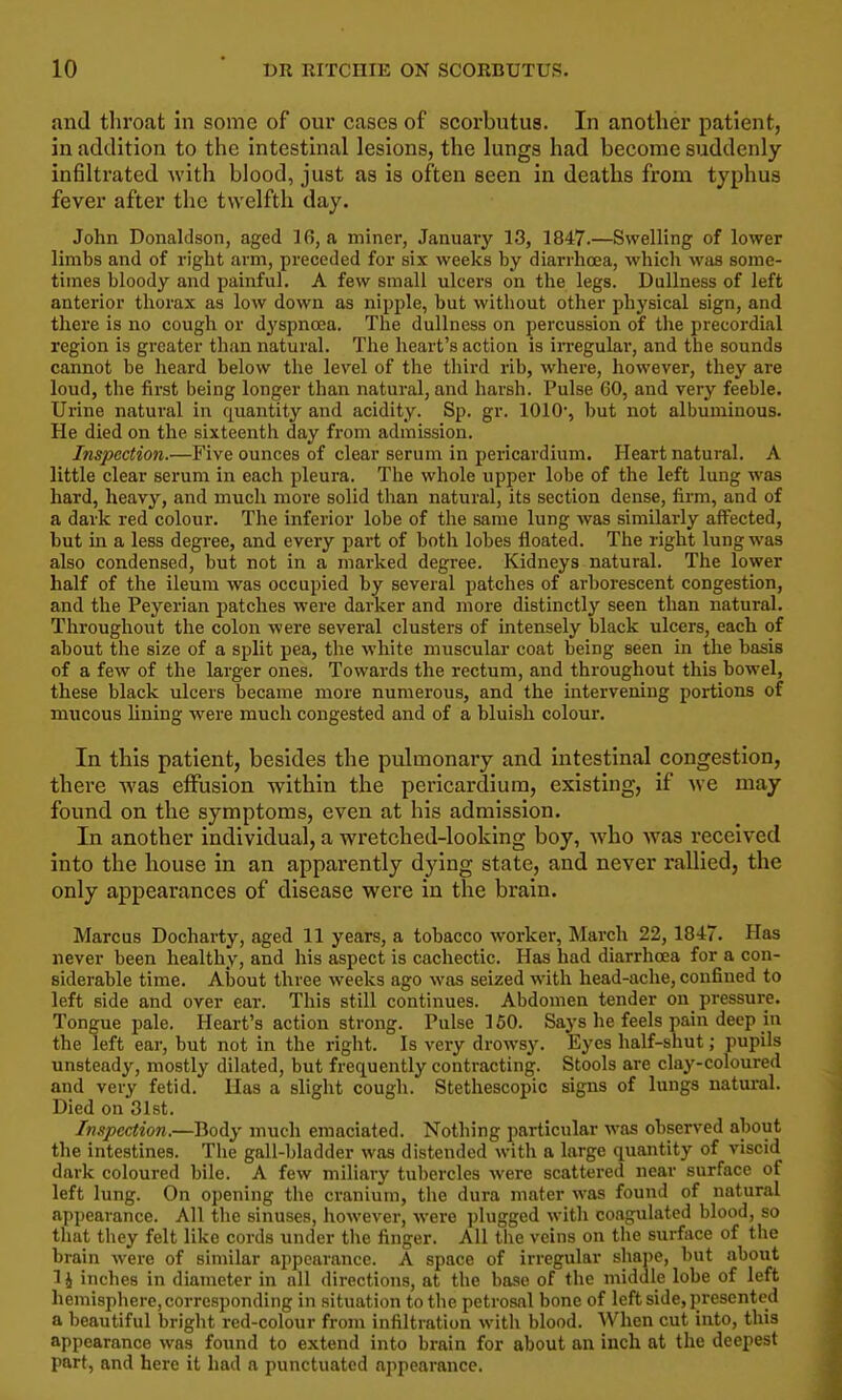 and throat in some of our cases of scorbutus. In another patient, in addition to the intestinal lesions, the lungs had become suddenly infiltrated with blood, just as is often seen in deaths from typhus fever after the twelfth day. John Donaldson, aged 16, a miner, January 13, 1847.—Swelling of lower limbs and of right arm, preceded for six weeks by diarrhoea, which was some- times bloody and painful. A few small ulcers on the legs. Dullness of left anterior thorax as low down as nipple, but without other physical sign, and there is no cough or dyspnoea. The dullness on percussion of the precordial region is greater than natural. The heart's action is irregular, and the sounds cannot be heard below the level of the third rib, where, however, they are loud, the fii'st being longer than natural, and harsh. Pulse 60, and very feeble. Urine natural in quantity and acidity. Sp. gr. 1010', but not albuminous. He died on the sixteenth day from admission. Inspection.—Five ounces of clear serum in pericardium. Heart natural. A little clear serum in each pleura. The whole upper lobe of the left lung was hard, heavy, and much more solid than natural, its section dense, firm, and of a dark red colour. The inferior lobe of the same lung was similarly affected, but in a less degree, and every part of both lobes floated. The right lung was also condensed, but not in a marked degree. Kidneys natural. The lower half of the ileum was occupied by several patches of arborescent congestion, and the Peyerian patches were darker and more distinctly seen than natural. Throughout the colon were several clusters of intensely black ulcers, each of about the size of a split pea, the white muscular coat being seen in the basis of a few of the larger ones. Towards the rectum, and throughout this bowel, these black ulcers became more numerous, and the intervening portions of mucous Uning were much congested and of a bluish colour. In this patient, besides the pulmonary and intestinal congestion, there was effusion within the pericardium, existing, if we may found on the symptoms, even at his admission. In another individual, a wretched-looking boy, who w^as received into the house in an apparently dying state, and never rallied, the only appearances of disease were in the brain. Marcus Docharty, aged 11 years, a tobacco worker, March 22, 1847. Has never been healthy, and his aspect is cachectic. Has had diarrhoea for a con- siderable time. About three weeks ago was seized with head-ache, confined to left side and over ear. This still continues. Abdomen tender on pressure. Tongue pale. Heart's action strong. Pulse 150. Says he feels pain deep in the left ear, but not in the right. Is very drowsy. Eyes half-shut; pupils unsteady, mostly dilated, but frequently contracting. Stools are clay-coloured and very fetid. Has a slight cough. Stethescopic signs of lungs natural. Died on 31st. Inspection.—Body much emaciated. Nothing particular was observed about the intestines. The gall-bladder was distended with a large quantity of viscid dark coloured bile. A few miliary tubercles were scattered near surface of left lung. On opening the cranium, the dura mater was found of natural appearance. All the sinuses, however, were plugged with coagulated blood, so that they felt like cords under the finger. All the veins on the surface of the brain were of similar appearance. A space of irregular shaj)e, but about 1 i inches in diameter in all directions, at the base of the middle lobe of left hemisphere,corresponding in situation to the petrosal bone of left side, presented a beautiful bright red-colour from infiltration with blood. When cut into, this appearance was found to extend into brain for about an inch at the deepest part, and here it had a punctuated appearance.