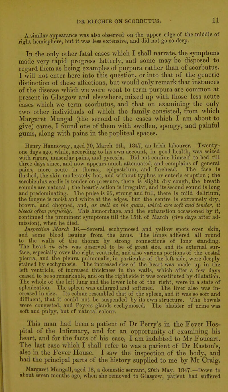 11 A similar appearance was also observed on the upper edge of the middle of riglit hemisphere, but it was less extensive, and did not go so deep. In the only other fatal cases which I shall narrate, the symptoms made very rapid progress latterly, and some may be disposed to regard them as being examples of purpura rather than of scorbutus. I will not enter here into this question, or into that of the generic distinction of these affections, but Avould only remark that instances of the disease which we were wont to term purpura are common at present in Glasgow and elsewhere, mixed up with those less acute cases which we term scorbutus, and that on examining the only two other individuals of which the family consisted, from which Margaret Mungal (the second of the cases which I am about to give) came, I found one of them with swollen, spongy, and painful gums, along with pains in the popliteal spaces. Henry Hannoway, aged 70, March 9th, 1847, an Irish labourer. Twenty- one days ago, while, according to his own account, in good health, was seized with I'igors, muscular pains, and pyrexia. Did not confine himself to bed till three days since, and now appears much at'tenuated, and complains of general pains, more acute in thorax, epigastrium, and forehead. The face is flushed, the skin moderately hot, and without typhus or enteric eruption ; the scrobiculus cordis is tender on pi-essure, there is slight dry cough, me breath sounds are natural; the heart's action is irregular, and its second sound is long and predominating. The pulse is 95, strong and full, there is mild delirium, the tongue is moist and white at the edges, but the centre is extremely dry, brown, and chopped, and, as well as the gums, which are soft and tender, it bleeds often profusely. This hemorrhage, and the exhaustion occasioned by it, continued the prominent S3''mptoms till the 15th of March (five days after ad- mission), when he died. Inspection March IG.—Several ecchymosed and yellow spots over skin, and some blood issuing from the anus. The lungs adhered all round to the walls of the thorax by strong connections of long standing. The heart in situ was observed to be of great size, and its external sur- face, especially over the right ventricle, and also various portions of the costal pleura, and the pleura pulmonalis, in particular of the left side, were deeply stained by ecchymosis. The increased size of the heart was made up in the left ventricle, of increased thickness in the walls, which after a few days ceased to be so remarkable, and on the right side it was constituted by dilatation. The whole of the left lung and the lower lobe of the right, were in a state of splenization. The spleen was enlarged and softened. The liver also was in- creased in size. Its colour resembled that of the spleen, and it was so soft and diffluent, that it could not be suspended by its own structure. The bowels were congested, and Peyers glands ecchymosed. The bladder of urine was soft and pulpy, but of natural colour. This man had been a patient of Dr Perry's in the Fever Hos- pital of the Infirmary, and for an opportunity of examining his heart, and for the facts of his case, I am indebted to Mr Foucart. The last case which I shall refer to was a patient of Dr Easton's, also in the Fever Plouse. I saw the inspection of the body, and had the principal parts of the history supplied to me by Mr Craig. Margaret Mungall,aged 18, a domestic servant, 20th May, 1847.—Down to about seven months ago, when she removed to Glasgow, patient had suffered