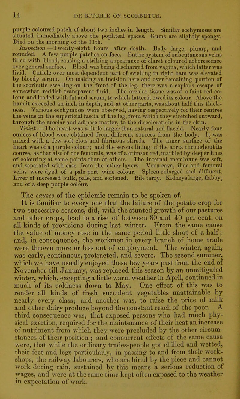 purple coloured patch of about two inches in length. Similar ecchymoses are situated immediately above the popliteal spaces. Gums are slightly spongy. Died on the morning of the 11th. Inspection.—Twenty-eight hours after death. Body large, plump, and rounded. A few pui-ple patclies on face. Entire system of subcutaneous veins filled with blood, causing a striking appearance of claret coloured arborescence over general surface. Blood was being discharged from vagina, which latter was livid. Cuticle over most dependent part of swelling in right ham was elevated by bloody serum. On making an incision here and over remaining portion of the scorbutic swelling on the front of the leg, there was a copious escape of somewhat reddish transparent fluid. The areolar tissue was of a faint red co- lour, and loaded with fat and serum, to which latter it owed its colour. Above the ham it exceeded an inch in depth, and, at other parts, was about half this thick- ness. Various ecchymoses were observed, having respectively for their centres the veins in the supei-ficial fascia of the leg, from which tlicy stretched outward, through the areolar and adipose matter, to the discolorations in the skin. Trunk.—The heart was a little larger than natural and flaccid. Nearly four ounces of blood were obtained from different sources from tlie body. It was mixed with a few soft clots and fibrinous shreds. The inner surface of the heart was of a purple colour; and the serous lining of the aorta throughout its course, as that also of the femorals, was of a crimson red, marbled by deeper lines of colouring at some points tlian at others. The internal membrane was soft, and separated with ease from the other layers. Vena cava, iliac and femoral veins were dyed of a pale port wine colour. Spleen enlarged and diffluent. Liver of increased bulk, pale, and softened. Bile tarry. Ividneys large, flabby, and of a deep purple colour. The causes of the epidemic remain to be spoken of. It is famihar to every one that the failure of the potato crop for two successive seasons, did, with the stunted growth of our pastures and other crops, lead to a rise of between 30 and 40 per cent, on all kinds of provisions during last winter. From the same cause the value of money rose in the same period little short of a half; and, in consequence, the workmen in every branch of home trade were thrown more or less out of employment. The winter, again, was early, continuous, protracted, and severe. The second summer, which we have usually enjoyed these few years past from the end of November till January, was replaced this season by an unmitigated winter, which, excepting a little warm weather in April, continued in much of its coldness down to May. One effect of this was to render all kinds of fresh succulent vegetables imattainable by nearly every class; and another was, to raise the price of milk and other dairy produce beyond the constant reach of the poor. A third consequence was, that exposed persons who had much phy- sical exertion, required for the maintenance of their heat an increase of nutriment from which they were precluded by the other circum- stances of their position ; and concurrent effects of the same cause were, that while the ordinary trades-people got chilled and wetted, their feet and legs particularly, in passing to and from their work- shops, the railway labourers, who ai'c hired by the piece and cannot work during rain, sustained by this means a serious reduction of wages, and wei'c at the same time kept often exposed to the weather in expectation of work.