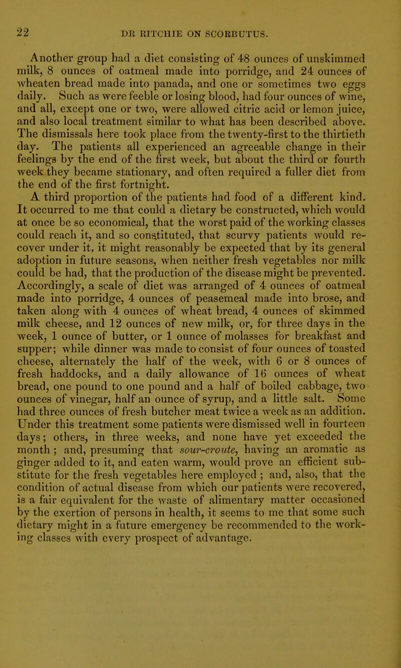 Another group had a diet consisting of 48 ounces of unskimmed milk, 8 ounces of oatmeal made into porridge, and 24 ounces of wheaten bread made into panada, and one or sometimes two eggs daily. Such as were feeble or losing blood, had four ounces of wine, and all, except one or two, were allowed citric acid or lemon juice, and also local treatment similar to what has been described above. The dismissals here took place from the twenty-first to the thirtieth day. The patients all experienced an agreeable change in their feelings by the end of the first week, but about the third or fourth week they became stationary, and often required a fuller diet from the end of the first fortnight. A third proportion of the patients had food of a different kind. It occurred to me that could a dietary be constructed, which would at once be so economical, that the worst paid of the working classes could reach it, and so constituted, that scurvy patients would re- cover under it, it might reasonably be expected that by its general adoption in future seasons, when neither fresh vegetables nor milk could be had, that the production of the disease might be prevented. Accordingly, a scale of diet was arranged of 4 ounces of oatmeal made into porridge, 4 ounces of peasemeal made into brose, and taken along with 4 ounces of wheat bread, 4 ounces of skimmed milk cheese, and 12 ounces of new milk, or, for three days in the week, 1 ounce of butter, or 1 ounce of molasses for breakfast and supper; while dinner was made to consist of four ounces of toasted cheese, alternately the half of the week, with 6 or 8 ounces of fresh haddocks, and a daily allowance of 16 ounces of wheat bread, one pound to one pound and a half of boiled cabbage, two ounces of vinegar, half an ounce of syrup, and a little salt. Some had three ounces of fresh butcher meat twice a week as an addition. Under this treatment some patients were dismissed well in fourteen days; others, in three weeks, and none have yet exceeded the month ; and, presuming that sour-croute, having an aromatic as ginger added to it, and eaten warm, would prove an efficient sub- stitute for the fresh vegetables here employed ; and, also, that the condition of actual disease from which our patients were recovered, is a fair equi%-alent for the waste of alimentary matter occasioned by the exertion of persons in health, it seems to me that some such dietary might in a future emergency be recommended to the work- ing classes with every prospect of advantage.