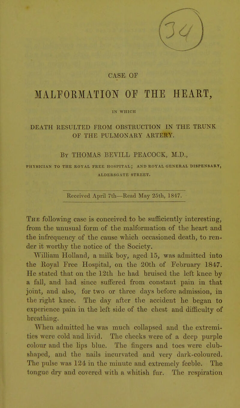 CASE OF MALPOEMATION OF THE HEAET, IN WHICH DEATH RESULTED FROM OBSTRUCTION IN THE TRUNK OF THE PULMONARY ARTERY. By THOMAS BEVILL PEACOCK, M.D., PHYSICIAN TO THE ROYAL FREE HOSPITAL; AND ROYAL GENERAL DISPENSARY, ALDERSGATE STREET. Received April 7th—Read May 25th, 1847. The following case is conceived to be sufficiently interesting, from the unusual form of the malformation of the heart and the infrequency of the cause which occasioned death, to ren- der it worthy the notice of the Society. William Holland, a milk boy, aged 15, was admitted into the Royal Free Hospital, on the 20th of Februaiy 1847. He stated that on the 12th he had bruised the left knee by a fall, and had since suffered from constant pain in that joint, and also, for two or three days before admission, in the right knee. The day after the accident he began to experience pain in the left side of the chest and difficulty of breathing. When admitted he was much collapsed and the extremi- ties were cold and livid. The cheeks were of a deep purple colour and the lips blue. The fingers and toes were club- shaped, and the nails incurvated and very dark-coloured. The pulse was 124 in the minute and extremely feeble. The tongue dry and covered with a whitish fiu*. The respiration