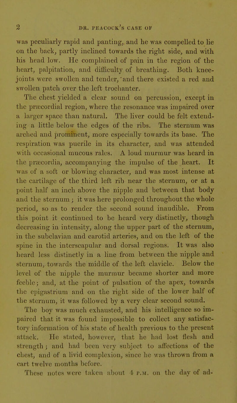 was peculiarly rapid and panting, and he was compelled to lie on the back, partly inclined towards the right side, and with his head low. He complained of pain in the region of the heart, palpitation, and difficulty of breathing. Both knee- joints M'ere swollen and tender,'and there existed a red and swollen patch over the left troclianter. The chest yielded a clear sound on percussion, except in the praecordial region, where the resonance was impaii'cd over a larger space than natural. The liver could be felt extend- ing a little below the edges of the ribs. The sternum was ai'ched and prominent, more especially towards its base. The respiration was puerile in its character, and was attended with occasional mucous rales. A loud murmur was heard in the praecordia, accompanying the impulse of the heart. It was of a soft or blowing character, and was most intense at the cartilage of the third left rib near the sternum, or at a point half an inch above the nipple and between that body and the sternum; it was here prolonged throughout the whole period, so as to render the second sound inaudible. From this point it continued to be heard very distinctly, though decreasing in intensity, along the upper part of the sternum, in the subclavian and carotid arteries, and on the left of the spine in the interscapular and dorsal regions. It was also heard less distinctly in a line from between the nipple and sternum, towards the middle of the left clavicle. Below the level of the nipple the murraui' became shorter and more feeble; and, at the point of pulsation of the apex, towards the epigastrium and on the right side of the lower half of the sternum, it was followed by a very clear second sound. The boy was much exhausted, and his intelligence so im- paired that it was found impossible to collect any satisfac- tory information of his state of health previous to the present attack. He stated, however, that he had lost flesh and strength ; and had been very subject to affections of the chest, and of a livid complexion, since he was thrown from a cart twelve months before. These notes were taken about !• p.m. on the day of ad-
