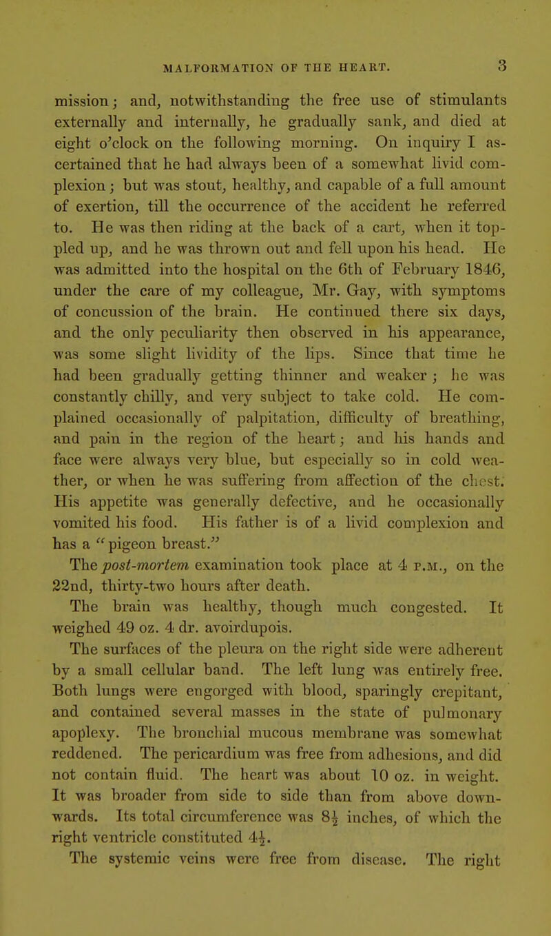 mission; and, notwithstanding the free use of stimulants externally and internally, he gradually sank, and died at eight o'clock on the following morning. On inquiry I as- certained that he had always been of a somewhat livid com- plexion ; but was stout, healthy, and capable of a full amount of exertion, till the occurrence of the accident he referred to. He was then riding at the back of a cart, when it toii- pled up, and he was thrown out and fell upon his head. He was admitted into the hospital on the 6th of February 1846, under the care of my colleague, Mr. Gay, with symptoms of concussion of the brain. He continued there six days, and the only peculiarity then observed in his appearance, was some slight lividity of the lips. Since that time he had been gradually getting thinner and weaker ; he was constantly chilly, and very subject to take cold. He com- plained occasionally of palpitation, difficulty of breathing, and pain in the region of the heart; and his hands and face were always very blue, but especially so in cold wea- ther, or when he was suffering from affection of the chest. His appetite was generally defective, and he occasionally vomited his food. Plis father is of a livid complexion and has a  pigeon breast. The joos^-morfem examination took place at 4 p.m., on the 22nd, thirty-two hours after death. The brain was healthy, though much congested. It weighed 49 oz. 4 dr. avoirdupois. The surfaces of the pleura on the right side were adherent by a small cellular band. The left lung was entirely free. Both lungs were engorged with blood, sparingly crepitant, and contained several masses in the state of pulmonary apoplexy. The bronchial mucous membrane was somewhat reddened. The pericardium was free from adhesions, and did not contain fluid. The heart was about 10 oz. in weight. It was broader from side to side than from above down- wards. Its total circumference was 8^ inches, of which the right ventricle constituted 4^. The systemic veins were free from disease. The right