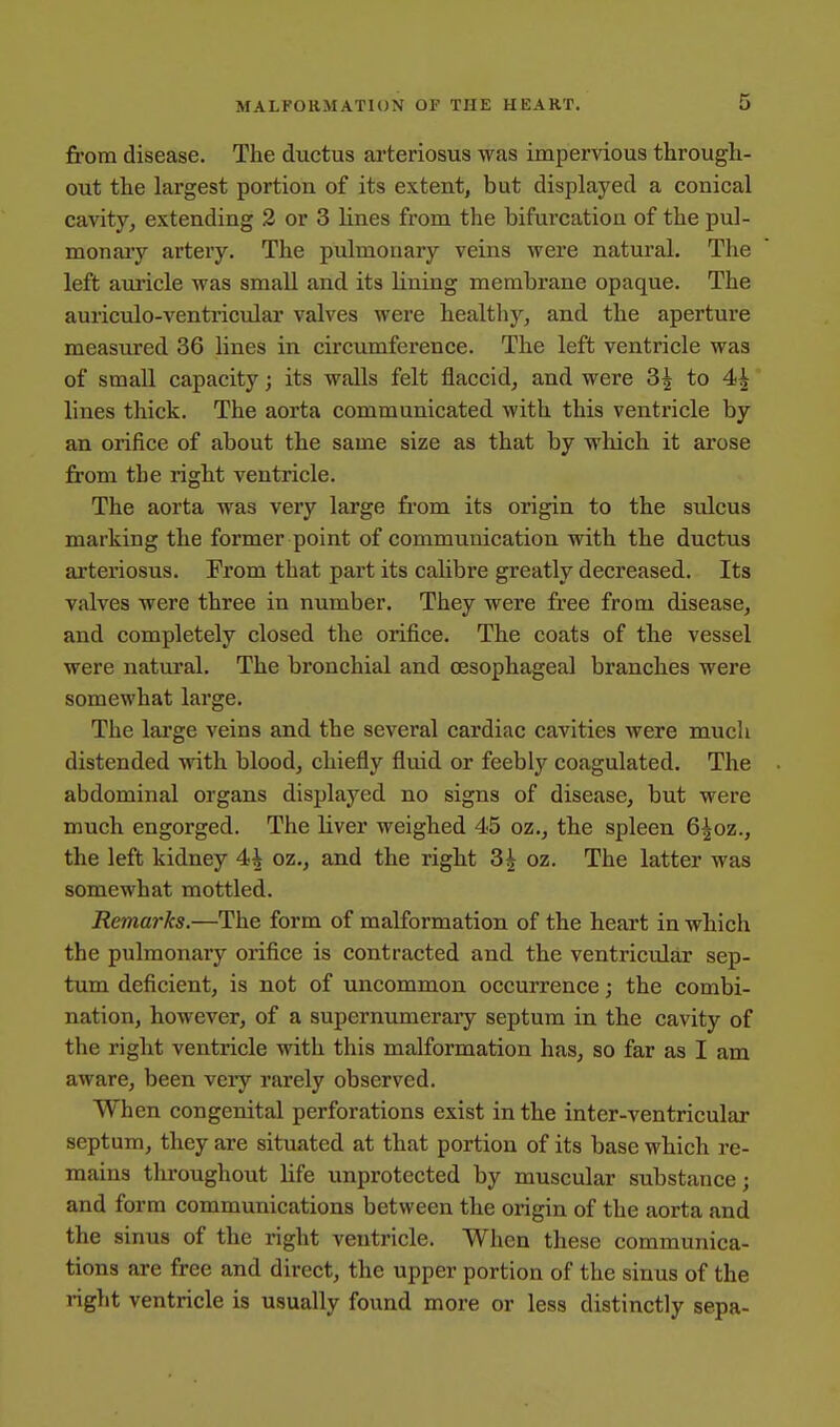 fi'om disease. The ductus arteriosus was impervious through- out the largest portion of its extent, but displayed a conical cavity, extending 2 or 3 lines from the bifurcation of the pul- monaiy artery. The pulmonary veins were natural. The left am-icle was small and its lining membrane opaque. The auriculo-ventricular valves were healthy, and the aperture measured 36 lines in circumference. The left ventricle was of small capacity; its walls felt flaccid, and were 3| to 4^ lines thick. The aorta communicated with this ventricle by an orifice of about the same size as that by which it arose from the right ventricle. The aorta was very large from its origin to the sulcus marking the former point of communication with the ductus arteriosus. From that part its calibre greatly decreased. Its valves were three in number. They were free from disease, and completely closed the orifice. The coats of the vessel were natural. The bronchial and oesophageal branches were somewhat large. The large veins and the several cardiac cavities were much distended with blood, chiefly fluid or feebly coagulated. The abdominal organs displayed no signs of disease, but were much engorged. The liver weighed 45 oz., the spleen 6|oz., the left kidney 4i oz., and the right 3^ oz. The latter was somewhat mottled. Remarks.—The form of malformation of the heart in which the pulmonary orifice is contracted and the ventricular sep- tum deficient, is not of uncommon occurrence; the combi- nation, however, of a supernumerary septum in the cavity of the right ventricle with this malformation has, so far as I am aware, been very rarely observed. When congenital perforations exist in the inter-ventricular septum, they are situated at that portion of its base which re- mains throughout life unprotected by muscular substance; and form communications between the origin of the aorta and the sinus of the right ventricle. When these communica- tions are free and direct, the upper portion of the sinus of the right ventricle is usually found more or less distinctly sepa-