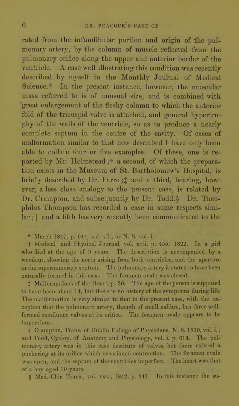 rated from the infundibular portion and origin of the pul- monary arteiy, by the column of muscle reflected from the pulmonary orifice along the upper and anterior border of the ventricle. A case well illustrating this condition was recently described by myself in the Monthly Journal of Medical Science.* In the present instance, however, the muscular mass referred to is of unusual size, and is combined with great enlargement of the fleshy column to which the anterior fold of the tricuspid valve is attached, and general hypertro- phy of the walls of the ventricle, so as to produce a nearly complete septum in the centre of the cavity. Of cases of malformation similar to that now described I have only been able to collate four or five examples. Of these, one is re- ported by Mr. Holmstead ;t a second, of which the prepara- tion exists in the Museum of St. Bartholomew's Hospital, is briefly described by Dr. Farre ;J and a third, bearing, how- ever, a less close analogy to the present case, is related by Dr. Crampton, and subsequently by Dr. Todd.§ Dr. Theo- philus Thompson has recorded a case in some respects simi- lar ;|| and a fifth has very recently been communicated to the • March 1847, p. 644, vol. vii., or N. S. vol. i. t Medical and Physical Journal, vol. xvii. p. 455, 1822. In a girl who died at the age of 9 years. The description is accompanied by a woodcut, showing tlie aorta arising from both ventricles, and the aperture in the supernumerai-y septum. Tlie pulmonary artery is stated to have been naturally formed in this case. The foramen ovale was closed. X Malfonnations of the Heart, p. 26. The age of the person is sup))osed to have been about 14, but there is no history of the symptoms during life. 'We malformation is very similar to that in the present case, with the ex- ception that the pulmonary artery, though of small calibre, has three well- formed semilunar valves at its orifice. The foramen ovale appears to be impervious. § Crampton, Trans, of Dublin College of Physicians, N. S. 1830, vol. i.; and Todd, Cyclop, of Anatomy and Physiology, vol. i. p. 614. The jnil- monary artery was in this case destitute of valves, but there existed a puckering at its orifice wliich occasioned contraction. Tlie foramen ovale was open, and the septum of the ventricles imperfect, llie heart was that of a boy aged 10 years. 11 Med.-Chir. Trans., vol. xxv., 1842, p. 247. In this instance the su-