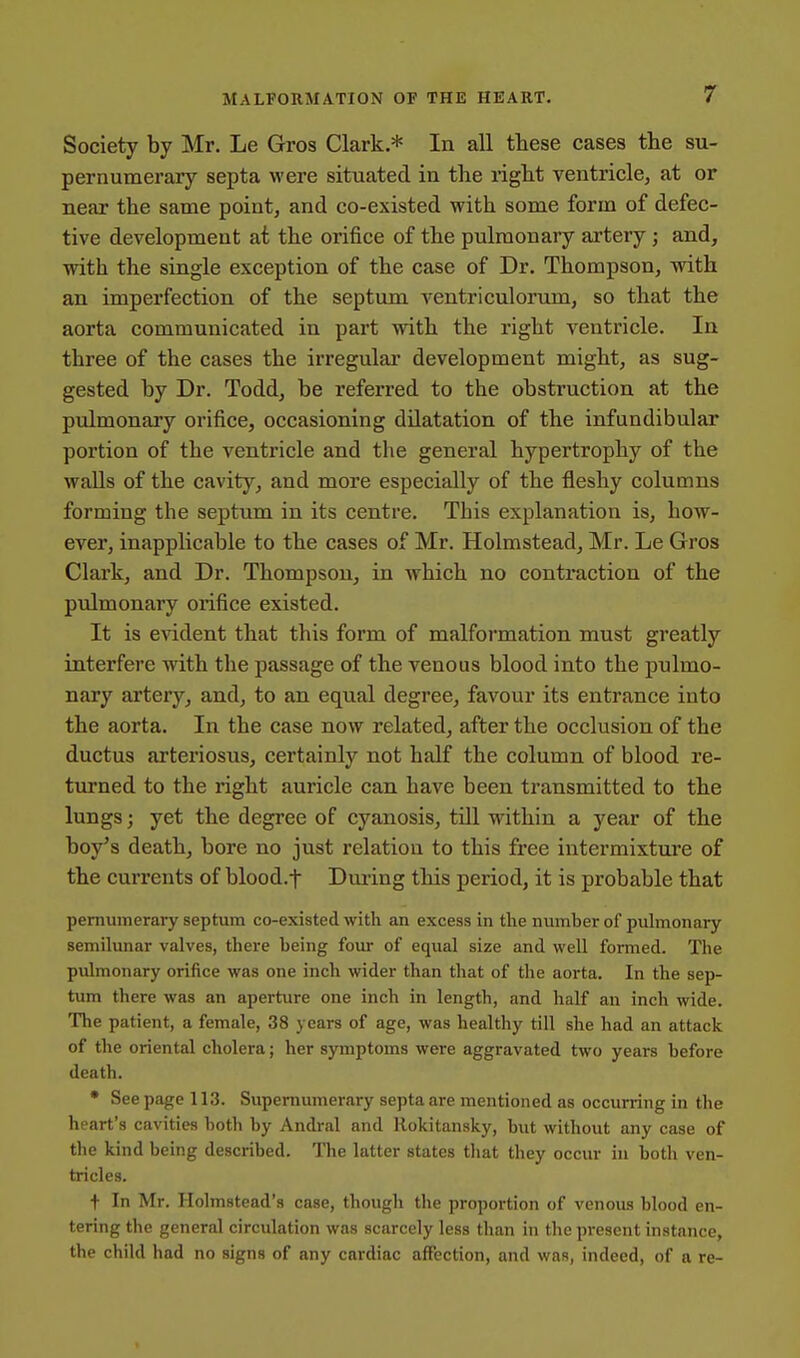 Society by Mr. Le Gros Clark.* In all these cases the su- pernumerary septa were situated in the right ventricle, at or near the same point, and co-existed with some form of defec- tive development at the orifice of the pulmonary artery; and, with the single exception of the case of Dr. Thompson, with an imperfection of the septum ventriculoriim, so that the aorta communicated in part with the right ventricle. In three of the cases the irregular development might, as sug- gested by Dr. Todd, be referred to the obstruction at the pulmonary orifice, occasioning dilatation of the infundibular portion of the ventricle and the general hypertrophy of the walls of the cavity, and more especially of the fleshy columns forming the septum in its centre. This explanation is, how- ever, inapplicable to the cases of Mr. Holmstead, Mr. Le Gros Clark, and Dr. Thompson, in which no contraction of the pidmonary orifice existed. It is evident that this form of malformation must greatly interfere with the passage of the venous blood into the pulmo- nary artery, and, to an equal degree, favour its entrance into the aorta. In the case now related, after the occlusion of the ductus arteriosus, certainly not half the column of blood re- turned to the right auricle can have been transmitted to the lungs; yet the degree of cyanosis, till within a year of the boy's death, bore no just relation to this free intermixture of the currents of blood.t Dming this period, it is probable that pernuraerary septum co-existed with an excess in the number of pulmonary semilunar valves, there being foiu- of equal size and well formed. The pulmonary orifice was one inch wider than that of the aorta. In the sep- tum there was an aperture one inch in length, and half an inch wide. The patient, a female, 38 years of age, was healthy till she had an attack of the oriental cholera; her symptoms were aggravated two years before death. • See page 113. Supernumerary septa are mentioned as occurring in the heart's cavities both by Andral and Rokitansky, but without any case of the kind being described. The latter states tliat they occur in both ven- tricles. t In Mr. Holmstead's case, though the proportion of venous blood en- tering the general circulation was scarcely less than in the present instance, the child had no signs of any cardiac affection, and was, indeed, of a re-