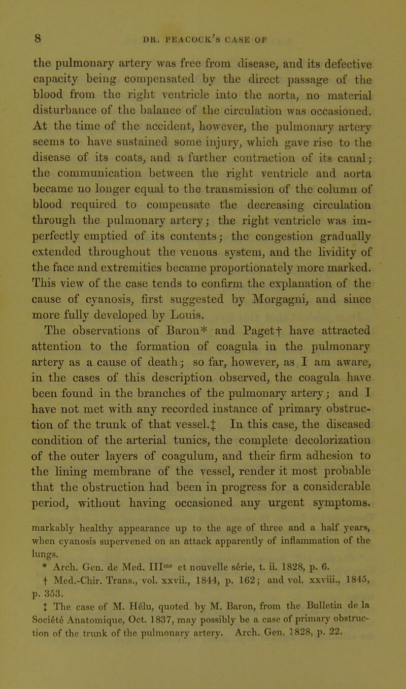 the pulmonary artery was free from disease, and its defective capacity being compensated by tlie direct passage of the blood from the right ventricle into the aorta, no material disturbance of the balance of the circulation was occasioned. At the time of the accident, however, the pulmonary artery seems to have sustained some injury, which gave rise to the disease of its coats, and a further contraction of its canal; the communication between the right ventricle and aorta became no longer equal to the transmission of the column of blood required to compensate the decreasing circulation through the pulmonary artery; the right ventricle was im- perfectly emptied of its contents; the congestion gradually extended throughout the venous system, and the lividity of the face and extremities became proportionately more marked. This view of the case tends to confirm the explanation of the cause of cyanosis, first suggested by Morgagni, and since more fully developed by Louis. The observations of Baron* and Pagetf have attracted attention to the formation of coagula in the pulmonary artery as a cause of death; so far, however, as I am aware, in the cases of this description observed, the coagula have been found in the branches of the pulmonary artery; and I have not met with any recorded iustance of primary obstruc- tion of the trunk of that vessel. J In this case, the diseased condition of the arterial tunics, the complete decolorization of the outer layers of coagulum, and theii* firm adhesion to the lining membrane of the vessel, render it most probable that the obstruction had been in progress for a considerable period, without having occasioned any urgent symptoms. markably healthy appearance up to the age of three and a half years, when cyanosis supervened on an attack apparently of inflammation of the lungs. * Arch. Gen. de Med. Ill' et nouvelle s^rie, t. ii. 1828, p. 6. t Med.-Chir. Trans., vol. xxvii., 1844, p. 162; and vol. xxviii., 1845, p. 353. X Tlic case of M. Hdlu, quoted by M. Baron, from the Bulletin de la Soci6t6 Anatomique, Oct. 1837, may possibly be a case of primary obstruc- tion of the trunk of the pulmonary artery. Arch. Gen. 1828, p. 22.
