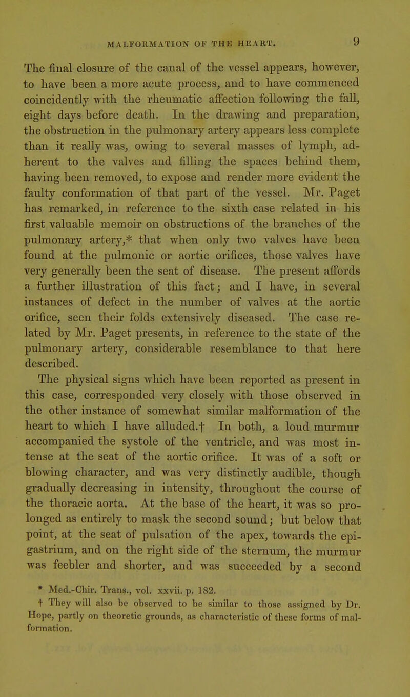 The final closure of the canal of the vessel appears, however, to have been a more acute process, and to have commenced coincidently with the rheumatic affection following the fall, eight days before death. In the drawing and preparation, the obstruction in the pulmonary artery appears less complete than it really was, owing to several masses of lymph, ad- herent to the valves and filling the spaces behind them, having been removed, to expose and render more evident the faulty conformation of that part of the vessel. Mr. Paget has remarked, in reference to the sixth case related in his first valuable memoir on obstructions of the branches of the pulmonary artery,* that when only two valves have been found at the pulmonic or aortic orifices, those valves have very generally been the seat of disease. The present affords a further illustration of this fact; and I have, in several instances of defect in the number of valves at the aortic orifice, seen their folds extensively diseased. The case re- lated by Mr. Paget presents, in reference to the state of the pulmonary artery, considerable resemblance to that here described. The physical signs which have been reported as present in this case, corresponded very closely with those observed in the other instance of somewhat similar malformation of the heart to which I have alluded.f In both, a loud murmur accompanied the systole of the ventricle, and was most in- tense at the seat of the aortic orifice. It was of a soft or blowing character, and was very distinctly audible, though gradually decreasing in intensity, throughout the course of the thoracic aorta. At the base of the heart, it was so pro- longed as entirely to mask the second sound; but below that point, at the seat of pulsation of the apex, towards the epi- gastrium, and on the right side of the sternum, the miu-mur was feebler and shorter, and was succeeded by a second • Med.-Chir. Trans., vol. xxvii. p. 182. t They will also be observed to be similar to those assigned by Dr. Hope, partly on theoretic grounds, as characteristic of these forms of mnl- fonnation.