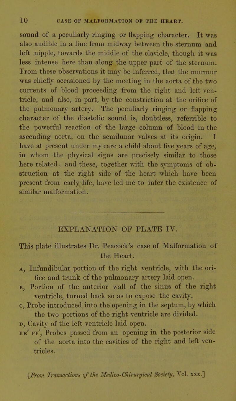 10 CASE OF MALFORMATION OF THE HEART. sound of a peculiarly ringing or flapping character. It was ■ also audible in a line from midway between the sternum and left nipple, towai'ds the middle of the clavicle, though it was less intense here than along the upper part of the sternum. From these observations it may be inferred, that the murmtir j was chiefly occasioned by the meeting in the aorta of the two ' currents of blood proceeding from the right and left ven- tricle, and also, in part, by the constriction at the orifice of | the pulmonary artery. The peculiarly ringing or flapping character of the diastolic sound is, doubtless, referrible to the powerful reaction of the large column of blood in the 1 ascending aorta, on the semilunar valves at its origin. I ' have at present under my care a child about five years of age, in whom the physical signs are precisely similar to those here related; and these, together with the symptoms of ob- ; struction at the right side of the heart which have been present from early life, have led me to infer the existence of j similar malformation. I 1 I EXPLANATION OP PLATE IV. ; This plate illustrates Dr. Peacock's case of Malformation of the Heart. j A, Infundibular portion of the right ventricle, with the ori- fice and trunk of the pulmonary artery laid open. B, Portion of the anterior wall of the sinus of the right j ventricle, turned back so as to expose the cavity. j c, Probe introduced into the opening in the septum, by which j the two portions of the right ventricle are divided. i D, Cavity of the left ventricle laid open. ! ee' ff'. Probes passed from an opening in the posterior side of the aorta into the cavities of the right and left ven- tricles. IFmn Transactions of the Medico-C/iirurpical Society, Vol. xxx.] 1
