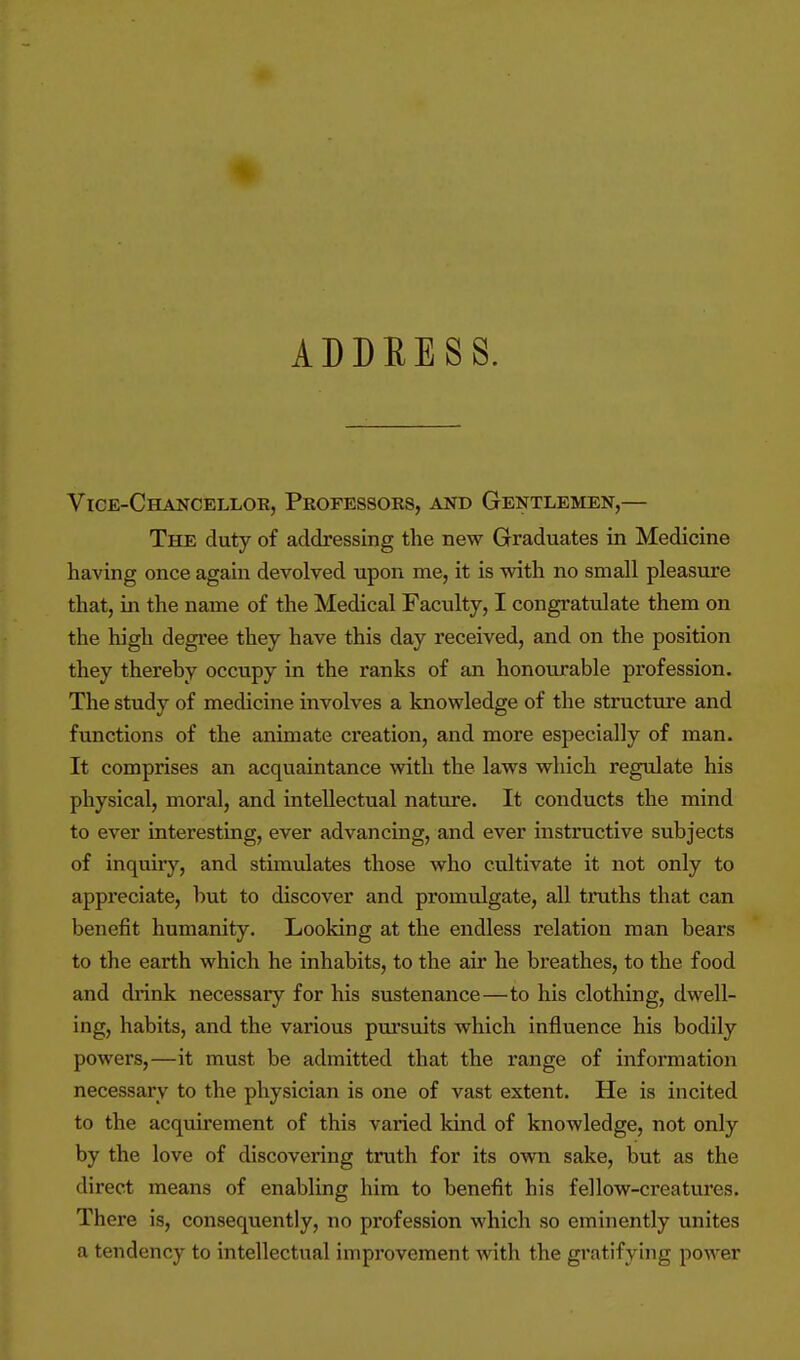 ADDRESS. Vice-Chancellor, Professors, and Gentlemen,— The duty of addressing the new Graduates in Medicine having once again devolved upon me, it is with no small pleasure that, in the name of the Medical Faculty, I congratulate them on the high degree they have this day received, and on the position they thereby occupy in the ranks of an honourable profession. The study of medicine involves a knowledge of the structure and functions of the animate creation, and more especially of man. It comprises an acquaintance with the laws which regulate his physical, moral, and intellectual nature. It conducts the mind to ever interesting, ever advancing, and ever instructive subjects of inquiry, and stimulates those who cultivate it not only to appreciate, but to discover and promulgate, all truths that can benefit humanity. Looking at the endless relation man bears to the earth which he inhabits, to the air he breathes, to the food and drink necessary for his sustenance—to his clothing, dwell- ing, habits, and the various pm'suits which influence his bodily powers,—it must be admitted that the range of information necessary to the physician is one of vast extent. He is incited to the acquirement of this varied kind of knowledge, not only by the love of discovering truth for its own sake, but as the direct means of enabling him to benefit his fellow-creatures. There is, consequently, no profession which so eminently unites a tendency to intellectual improvement with the gratifying power