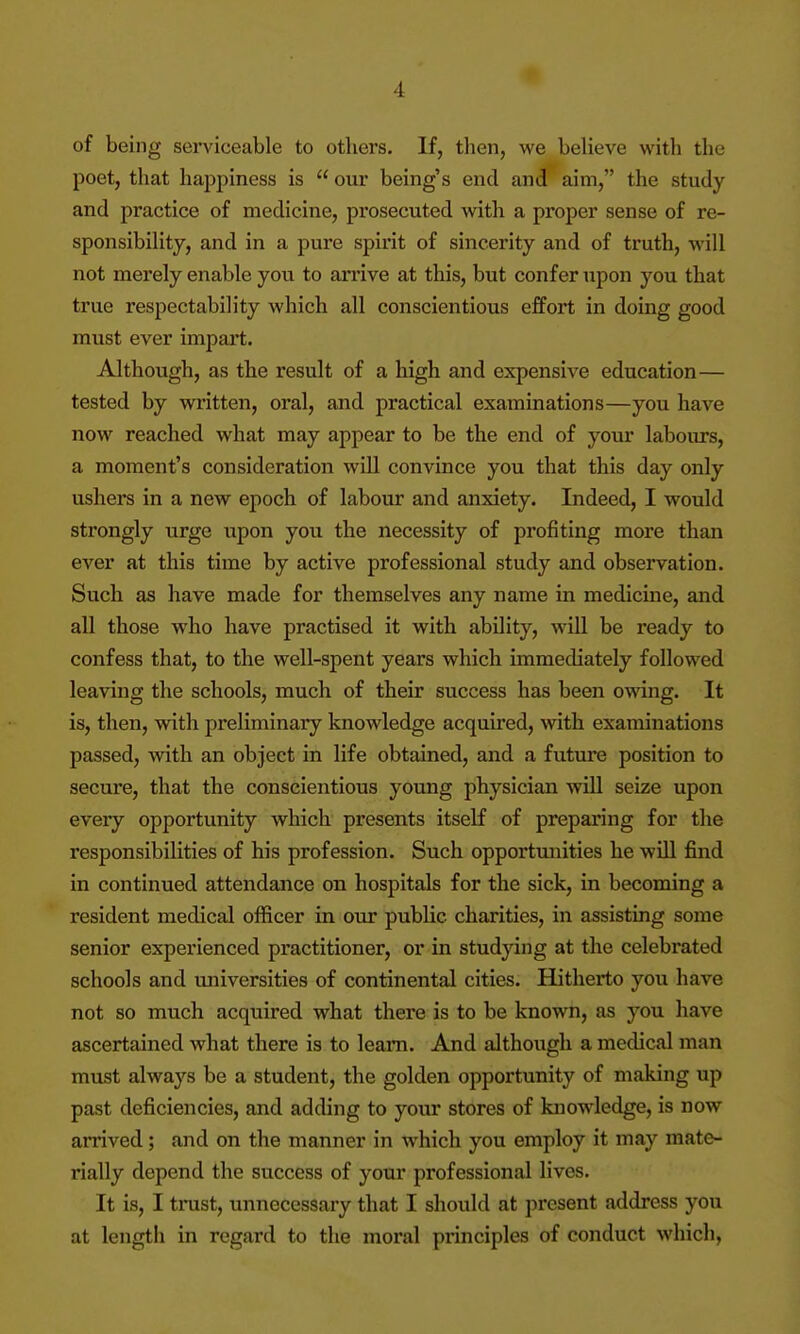 of being serviceable to others. If, then, we believe with the poet, that happiness is  our being's end and aim, the study and practice of medicine, prosecuted with a proper sense of re- sponsibility, and in a pure spirit of sincerity and of truth, will not merely enable you to anive at this, but confer upon you that true respectability which all conscientious effort in doing good must ever impart. Although, as the result of a high and expensive education— tested by written, oral, and practical examinations—you have now reached what may appear to be the end of your labours, a moment's consideration will convince you that this day only ushers in a new epoch of labour and anxiety. Indeed, I would sti'ongly urge upon you the necessity of profiting more than ever at this time by active professional study and observation. Such as have made for themselves any name in medicine, and all those who have practised it with ability, will be ready to confess that, to the well-spent years which immediately followed leaving the schools, much of their success has been owing. It is, then, vnth preliminary knowledge acquired, with examinations passed, with an object in life obtained, and a future position to secure, that the conscientious young physician will seize upon every opportunity which presents itself of preparing for the responsibilities of his profession. Such opportunities he will find in continued attendance on hospitals for the sick, in becoming a resident medical officer in our public charities, in assisting some senior experienced practitioner, or in studying at the celebrated schools and universities of continental cities. Hitherto you have not so much acquired what there is to be known, as you have ascertained what there is to learn. And although a medical man must always be a student, the golden opportunity of making up past deficiencies, and adding to your stores of knowledge, is now arrived; and on the manner in which you employ it may mate- rially depend the success of your professional lives. It is, I tinist, unnecessary that I should at present address you at lengtii in regard to the moral principles of conduct which.