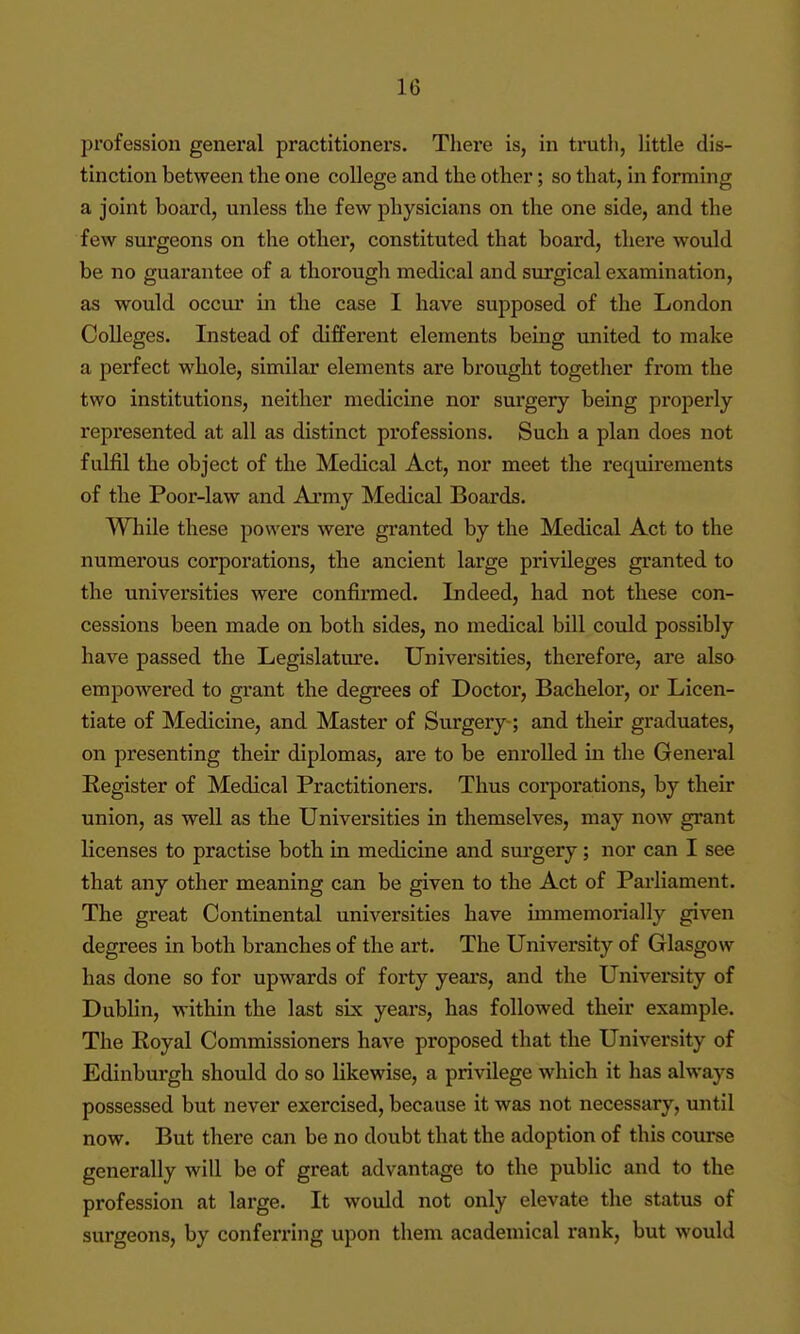 profession general practitioners. There is, in truth, Httle dis- tinction between the one college and the other; so that, in forming a joint board, unless the few physicians on the one side, and the few surgeons on the other, constituted that board, there would be no guarantee of a thorough medical and surgical examination, as would occur in the case I have supposed of the London Colleges. Instead of different elements being united to make a perfect whole, similar elements are brought together from the two institutions, neither medicine nor surgery being properly represented at all as distinct professions. Such a plan does not fulfil the object of the Medical Act, nor meet the requirements of the Poor-law and Army Medical Boards. While these powei's were granted by the Medical Act to the numerous corporations, the ancient large privileges granted to the universities were confirmed. Indeed, had not these con- cessions been made on both sides, no medical bill could possibly have passed the Legislature. Universities, therefore, are alsa empowered to grant the degrees of Doctor, Bachelor, or Licen- tiate of Medicine, and Master of Surgery ; and their graduates, on presenting their diplomas, are to be enrolled in the Genei*al Eegister of Medical Practitioners. Thus corporations, by their union, as well as the Universities in themselves, may now grant licenses to practise both in medicine and sui'gery; nor can I see that any other meaning can be given to the Act of Parliament. The great Continental universities have immemorially given degrees in both branches of the art. The University of Glasgow has done so for upwards of forty years, and the University of Dublin, within the last six yeai's, has followed their example. The Eoyal Commissioners have proposed that the University of Edinburgh should do so likewise, a privilege which it has always possessed but never exercised, because it was not necessary, until now. But there can be no doubt that the adoption of this course generally will be of great advantage to the public and to the profession at large. It would not only elevate the status of surgeons, by conferring upon tliem academical rank, but would