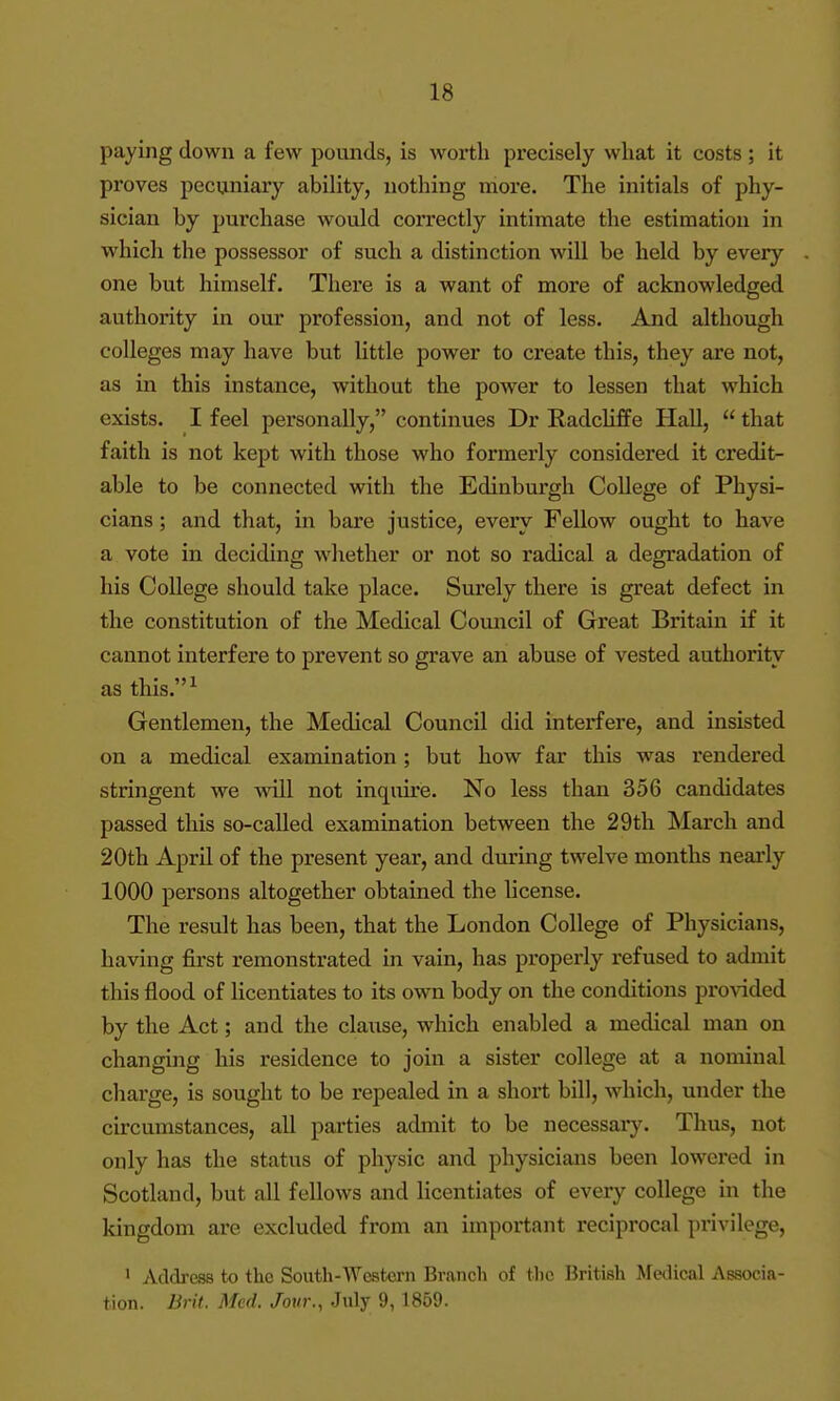 paying down a few pounds, is worth precisely what it costs ; it proves pecuniary ability, nothing more. The initials of phy- sician by purchase would correctly intimate the estimation in which the possessor of such a distinction will be held by every one but himself. There is a want of more of acknowledged authority in our profession, and not of less. And although colleges may have but little power to create this, they are not, as in this instance, without the power to lessen that which exists. I feel personally, continues Dr Radcliffe Hall,  that faith is not kept with those who formerly considered it credit- able to be connected with the Edinburgh College of Physi- cians ; and that, in bare justice, every Fellow ought to have a vote in deciding whether or not so radical a degradation of his College should take place. Surely there is great defect in the constitution of the Medical Council of Great Britain if it cannot interfere to prevent so grave an abuse of vested authority as this.^ Gentlemen, the Medical Council did interfere, and insisted on a medical examination; but how far this was rendered stringent we will not inquire. No less than 356 candidates passed this so-called examination between the 29th March and 20th April of the present year, and during twelve months nearly 1000 persons altogether obtained the license. The result has been, that the London College of Physicians, having first remonstrated in vain, has properly refused to admit this flood of licentiates to its own body on the conditions proAdded by the Act; and the clause, which enabled a medical man on changing his residence to join a sister college at a nominal charge, is sought to be repealed in a short bill, which, under the circumstances, all parties admit to be necessaiy. Thus, not only has the status of physic and physicians been lowered in Scotland, but all fellows and licentiates of every college in the kingdom are excluded from an important reciprocal privilege, • Address to the South-Westcrn Brancli of tlie British Medical Associa- tion. Brit. Med. Jour., July 9, 1869.