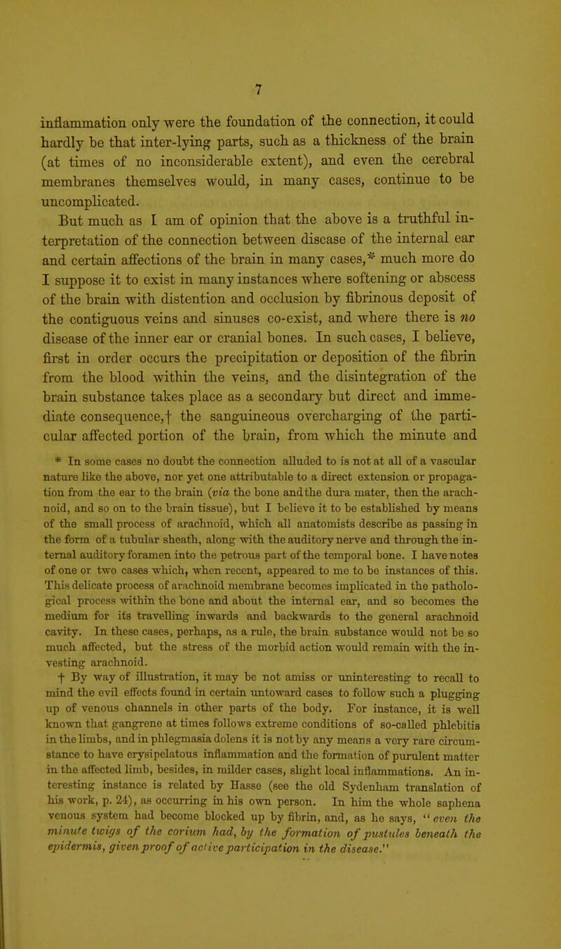 inflammation only were the foundation of the connection, it could hardly be that inter-lying parts, such as a thickness of the brain (at times of no inconsiderable extent), and even the cerebral membranes themselves vs^ould, in many cases, continue to be uncomplicated. But much as I am of opinion that the above is a truthful in- terpretation of the connection between disease of the internal ear and certain affections of the brain in many cases,* much more do I suppose it to exist in many instances where softening or abscess of the brain with distention and occlusion by fibrinous deposit of the contiguous veins and sinuses co-exist, and where there is no disease of the inner ear or cranial bones. In such cases, I believe, first in order occurs the precipitation or deposition of the fibrin from the blood within the veins, and the disintegration of the brain substance takes place as a secondary but direct and imme- diate consequence,! the sanguineous overcharging of the parti- cular afi'ected portion of the brain, from which the minute and * In some cases no doubt the connection alluded to is not at all of a vascular nature like the above, nor yet one attributable to a direct extension or propaga- tion irom the ear to the brain {via the bone and the dura mater, then the arach- noid, and so on to the brain tissue), but I believe it to be established by means of the small process of arachnoid, which all anatomists describe as passing in the form of a tubular sheath, along with the auditory nerve and through the in- ternal auditory foramen into the petrous part of the temporal bone. I have notes of one or two cases which, when recent, appeared to me to be instances of this. This delicate process of arachnoid membrane becomes implicated in the patholo- gical process within the bone and about the internal ear, and so becomes the medium for its travelling inwards and backwards to the general arachnoid cavity. In these cases, perhaps, as a ruin, the brain substance would not be so much affected, but the stress of the morbid action would remain with the in- vesting arachnoid. t By way of illustration, it may be not amiss or uninteresting to recall to mind the evil effects found in certain untoward cases to follow such a plugging up of venous channels in other parts of the body. For instance, it is well known that gangrene at times follows extreme conditions of so-called phlebitis in the limbs, and in phlegmasia dolens it is not by any means a very rare circum- stance to have erysipelatous inflammation and the formation of purulent matter in the affected limb, besides, in milder cases, slight local inflammations. An in- teresting instance is related by Hasse (see the old Sydenham translation of his work, p. 24), as occurring m his own person. In him the whole eaphena venous system had become blocked up by fibrin, and, as he says,  even tho minu'e twigs of the corium had, by the formation of pustules beneath the epidermis, given proof of aci ive participation in the disease.