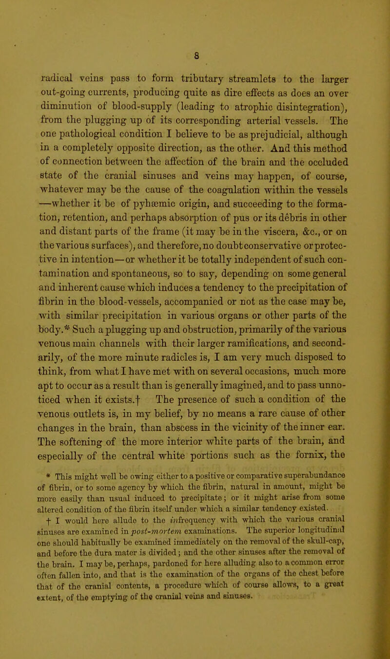 radical veins pass to form tributary streamlets to the larger out-going currents^ producing quite as dire effects as does an over diminution of blood-supply (leading to atrophic disintegration), from the plugging up of its corresponding arterial vessels. The one pathological condition I believe to be as prejudicial, although in a completely opposite direction, as the other. And this method of connection betvs^een the affection of the brain and the occluded state of the cranial sinuses and veins may happen, of course, whatever may be the cause of the coagulation within the vessels —whether it be of pyhajmic origin, and succeeding to the forma- tion, retention, and perhaps absorption of pus or its debris in other and distant parts of the frame (it may be in the viscera, &c., or on the various surfaces), and therefore, no doubt conservative orprotec- tive in intention—or whether it be totally independent of such con- tamination and spontaneous, so to say, depending on some general and inherent cause which induces a tendency to the precipitation of fibrin in the blood-vessels, accompanied or not as the case may be, with similar precipitation in various organs or other parts of the body.* Such a plugging up and obstruction, primarily of the various venous main channels with their larger ramifications, and second- arily, of the more minute radicles is, I am very much disposed to think, from what I have met with on several occasions, much more apt to occur as a result than is generally imagined, and to pass unno- ticed when it exists.f The presence of such a condition of the venous outlets is, in my belief, by no means a rare cause of other changes in the brain, than abscess in the vicinity of the inner ear. The softening of the more interior while parts of the brain, and especially of the central white portions such as the fornix, the • This might well he owing either to a positive or comparative superabundance of fibrin, or to some agency by which the fibrin, natural in amount, might be more easily than usual induced to precipitate; or it might arise from some altered condition of the fibrin itself under wliich a similar tendency existed. t I would here allude to the j'jifrequency with which the various cranial sinuses are examined in post-mortem examinations. The superior longitudinal one should habitually be examined immediately on the removal of the skull-cap, and before the dura mater is dirided ; and the other sinuses after the removal of the brain. I may be, perhaps, pardoned for here alluding also to a common error often fallen into, and that is the examination of the organs of the chest before that of the cranial contents, a procedure which of course allows, to a great extent, of tho emptying of th« cranial veins and sinuses.