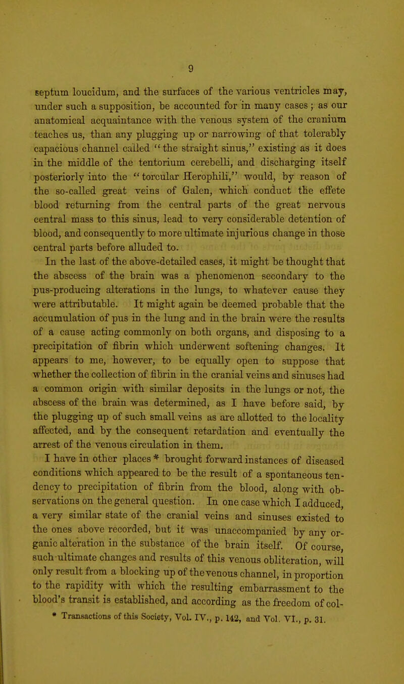 septum loucidum, and the surfaces of the various ventricles may, under such a supposition, be accounted for in many cases; as our anatomical acquaintance with the venous system of the cranium teaches us, than any plugging up or narrowing of that tolerably capacious channel called  the straight sinus, existing as it does in the middle of the tentorium cerebeUi, and discharging itself posteriorly into the  torcular Herophili, would, by reason of the so-called great veins of Galen, which conduct the effete blood returning from the central parts of the great nervous central mass to this sinus, lead to very considerable detention of blood, and consequently to more ultimate injurious change in those central parts before alluded to. In the last of the above-detailed cases, it might be thought that the abscess of the brain was a phenomenon secondary to the pus-producing alterations in the lungs, to whatever cause they were attributable. It might again be deemed probable that the accumulation of pus in the lung and in the brain were the results of a cause acting commonly on both organs, and disposing to a precipitation of fibrin which underwent softening changes. It appears to me, however, to be equally open to suppose that whether the collection of fibrin in the cranial veins and sinuses had a common origin with similar deposits in the lungs or not, the abscess of the brain was determined, as I have before said, by the plugging up of such small veins as are allotted to the locality affected, and by the consequent retardation and eventually the arrest of the venous circulation in them. I have in other places* brought forward instances of diseased conditions which appeared to be the result of a spontaneous ten- dency to precipitation of fibrin from the blood, along with ob- servations on the general question. In one case which I adduced, a very similar state of the cranial veins and sinuses existed to the ones above recorded, but it was unaccompanied by any or- ganic alteration in the substance of the brain itself. Of course such ultimate changes and results of this venous obliteration, wiU only result from a blocking up of the venous channel, in proportion to the rapidity with which the resulting embarrassment to the blood's transit is established, and according as the freedom of col- • Transactions of this Society, Vol. IV., p. 142, and Vol. VI., p. 31.