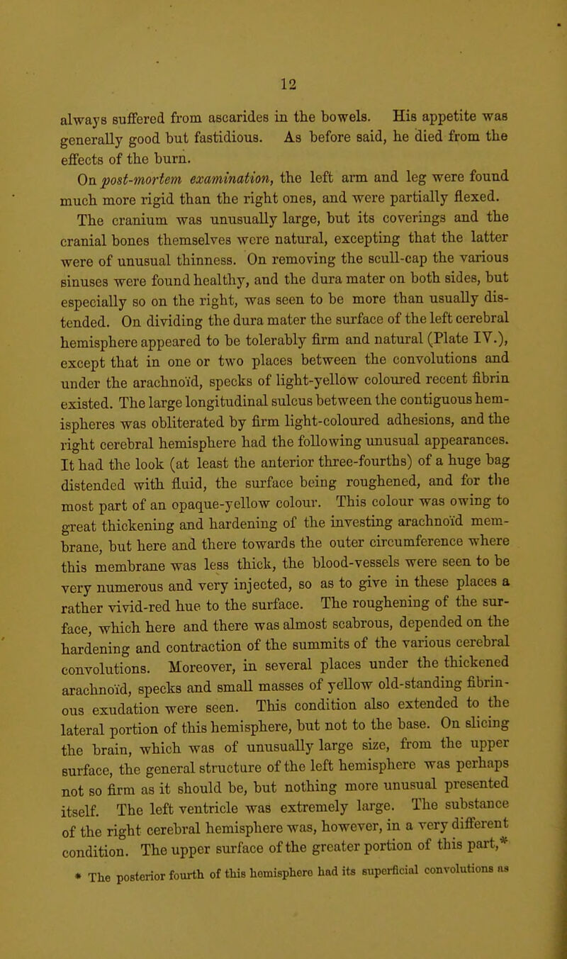 always suffered from, ascarides in the bowels. His appetite was generally good but fastidious. As before said, he died from the effects of the burn. On post-mortem examination, the left arm and leg were found much more rigid than the right ones, and were partially flexed. The cranium was unusually large, but its coverings and the cranial bones themselves were natural, excepting that the latter were of unusual thinness. On removing the scull-cap the various sinuses were found healthy, and the dura mater on both sides, but especially so on the right, was seen to be more than usually dis- tended. On dividing the dura mater the surface of the left cerebral hemisphere appeared to be tolerably firm and natural (Plate IV.), except that in one or two places between the convolutions and under the arachnoid, specks of light-yellow coloured recent fibrin existed. The large longitudinal sulcus between the contiguous hem- ispheres was obliterated by firm light-coloured adhesions, and the right cerebral hemisphere had the following unusual appearances. It had the look (at least the anterior three-fourths) of a huge bag distended with fluid, the surface being roughened, and for the most part of an opaque-yellow colour. This colour was owing to great thickening and hardening of the investing arachnoid mem- brane, but here and there towards the outer circumference where this membrane was less thick, the blood-vessels were seen to be very numerous and very injected, so as to give in these places a rather vivid-red hue to the surface. The roughening of the sur- face, which here and there was almost scabrous, depended on the hardening and contraction of the summits of the various cerebral convolutions. Moreover, in several places under the thickened arachnoid, specks and smaU masses of yellow old-standing fibrin- ous exudation were seen. This condition also extended to the lateral portion of this hemisphere, but not to the base. On slicing the brain, which was of unusuaUy large size, from the upper surface, the general structure of the left hemisphere was perhaps not so firm as it should be, but nothing more unusual presented itself. The left ventricle was extremely large. The substance of the right cerebral hemisphere was, however, in a very different condition. The upper surface of the greater portion of this part,* * The posterior fourth of this hemisphere had its superficial convolutions as