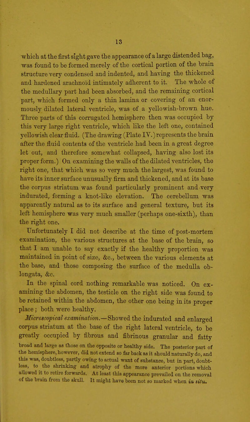 which at the first sight gave the appearance of a large distended bag, was found to be formed merely of the cortical portion of the brain structure very condensed and indented, and having the thickened and hardened arachnoid intimately adherent to it. The whole of the medullary part had been absorbed, and the remaining cortical part, -which formed only a thin lamina or covering of an enor- mously dilated lateral ventricle, was of a yellowish-brown hue. Three parts of this corrugated hemisphere then was occupied by this very large right ventricle, which like the left one, contained yellowish clear fluid. (The drawing (Plate IV.) represents the brain after the fluid contents of the ventricle had been in a great degree let out, and therefore somewhat coUapsed, having also lost its proper form.) On examining the walls of the dilated ventricles, the right one, that which was so very much the largest, was found to have its inner surface unusually firm and thickened, and at its base the corpus striatum was found particularly prominent and very indurated, forming a knot-like elevation. The cerebellum was apparently natural as to its surface and general texture, but its left hemisphere was very much smaller (perhaps one-sixth), than the right one. Unfortunately I did not describe at the time of post-mortem examination, the various structures at the base of the brain, so that I am unable to say exactly if the healthy proportion was maintained in point of size, &c., between the various elements at the base, and those composing the surface of the medulla ob- longata, &c. In the spinal cord nothing remarkable was noticed. On ex- amining the abdomen, the testicle on the right side was found to be retained within the abdomen, the other one being in its proper place ; both were healthy. Microscopical examination.—^ho^edL the indurated and enlarged corpus striatum at the base of the right lateral ventricle, to be greatly occupied by fibrous and fibrinous granular and fatty broad and large as those on the opposite or healthy side. The posterior part of the hemisphere, however, did not extend so far back as it should naturally do, and this was, doubtless, partly owing to actual want of substance, but in part, doubt- less, to the shrinking and atrophy of the more anterior portions which allowed it to retire forwards. At least this appearance prevailed on the removal of the brain from the skull. It might have been not so marked when in situ.