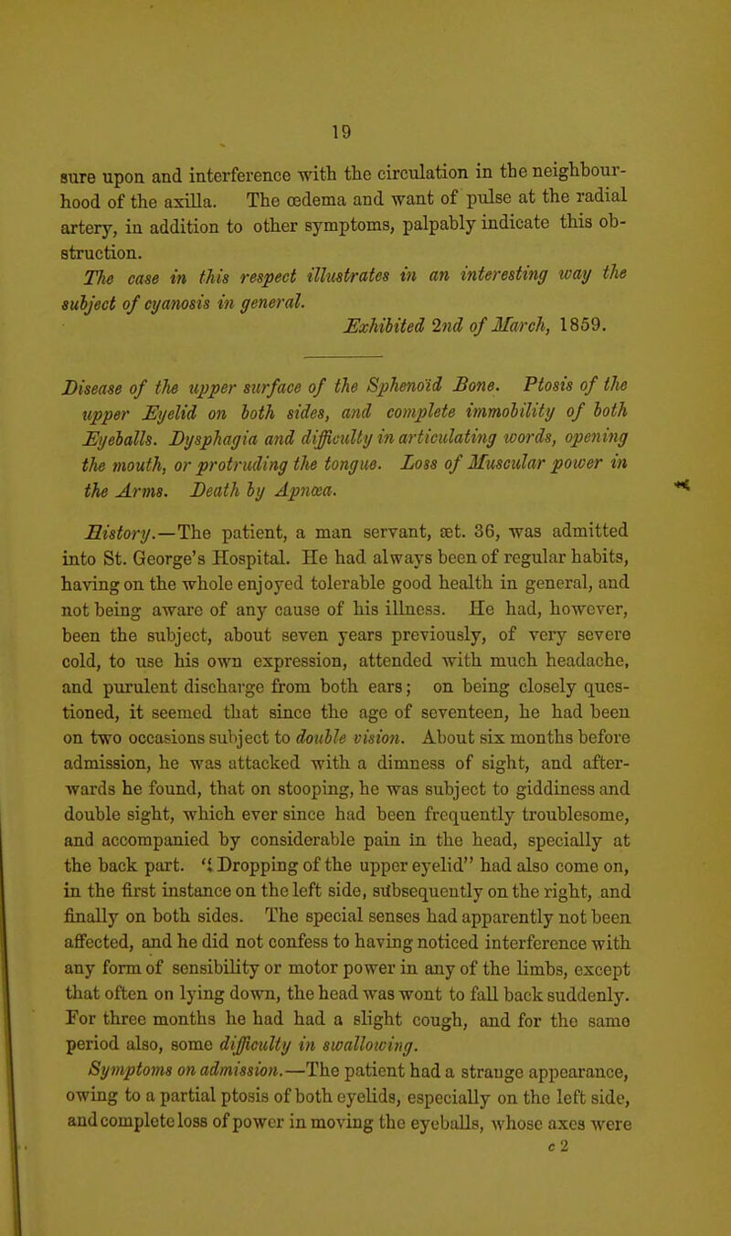 sure upon and interference with the circulation in the neighbour- hood of the axilla. The oedema and want of pulse at the radial artery, in addition to other symptoms, palpably indicate this ob- struction. The case in this respect illustrates in an interesting way the subject of cyanosis in general. JExhibited 2nd of March, 1859. Disease of tlie upper surface of the Sphenoid Bone. Ptosis of the upper Eyelid on both sides, and complete immolility of both Eyeballs. Dysphagia and difficulty in artieulati^ig words, opening the mouth, or protruding the tongue. Loss of Muscular power in ike Arms. Death by Apncea. Sistory.—The patient, a man servant, set. 36, was admitted into St. George's Hospital. He had always been of regular habits, having on the whole enjoyed tolerable good health in general, and not being aware of any cause of his illness. He had, however, been the subject, about seven years previously, of very severe cold, to use his own expression, attended with much headache, and purulent discharge from both ears; on being closely ques- tioned, it seemed that since the age of seventeen, he had been on two occasions subject to double vision. About six months before admission, he was attacked with a dimness of sight, and after- wards he found, that on stooping, he was subject to giddiness and double sight, which ever since had been frequently troublesome, and accompanied by considerable pain in the head, specially at the back part.  Dropping of the upper eyelid had also come on, in the first instance on the left side, subsequently on the right, and finally on both sides. The special senses had apparently not been affected, and he did not confess to having noticed interference with any form of sensibility or motor power in any of the limbs, except that often on lying down, the head was wont to fall back suddenlj'. For three months he had had a slight cough, and for the same period also, some difficulty in swallowing. Symptoms on admission.—The patient had a strange appearance, owing to a partial ptosis of both eyelids, especially on the left side, and complete loss of power in moving the eyeballs, whose axes were