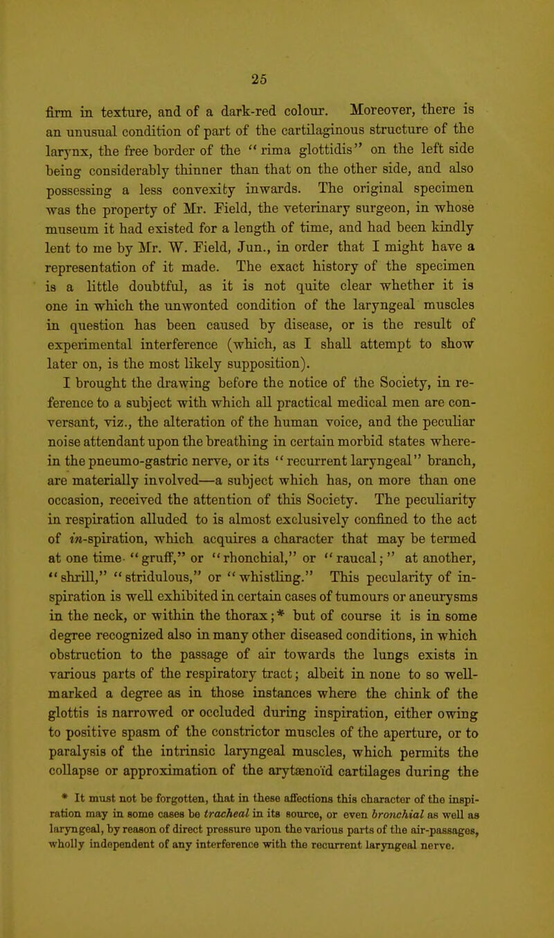 firm in texture, and of a dark-red colour. Moreover, there is an unusual condition of part of the cartilaginous structure of the larj-nx, the free border of the  rima glottidis on the left side being considerably thinner than that on the other side, and also possessing a less convexity inwards. The original specimen was the property of Mr. Field, the veterinary surgeon, in whose museum it had existed for a length of time, and had been kindly lent to me by Mr. W. Field, Jun., in order that I might have a representation of it made. The exact history of the specimen is a little doubtful, as it is not quite clear whether it is one in which the unwonted condition of the laryngeal muscles in question has been caused by disease, or is the result of experimental interference (which, as I shall attempt to show later on, is the most likely supposition). I brought the drawing before the notice of the Society, in re- ference to a subject with which all practical medical men are con- versant, viz., the alteration of the human voice, and the peculiar noise attendant upon the breathing in certain morbid states where- in the pneumo-gastric nerve, or its  recurrent laryngeal branch, are materially involved—a subject which has, on more than one occasion, received the attention of this Society. The peculiarity in respiration alluded to is almost exclusively confined to the act of iw-spiration, which acquires a character that may be termed at one time- gruff, or rhonchial, or raucal;  at another, shriU, stridulous, or whistling. This pecularity of in- spiration is well exhibited in certain cases of tumours or aneurysms in the neck, or within the thorax; * but of course it is in some degree recognized also in many other diseased conditions, in which obstruction to the passage of air towards the lungs exists in various parts of the respiratory tract; albeit in none to so well- marked a degree as in those instances where the chink of the glottis is narrowed or occluded during inspiration, either owing to positive spasm of the constrictor muscles of the aperture, or to paralysis of the intrinsic laryngeal muscles, which permits the coUapse or approximation of the arytaeno'id cartilages during the ♦ It must not be forgotten, that in these affections this character of the inspi- ration may in some cases be tracheal in its source, or even bronchial as well as laryngeal, by reason of direct pressure upon the various parts of the air-passages, wholly independent of any interference with the recurrent laryngeal nerve.