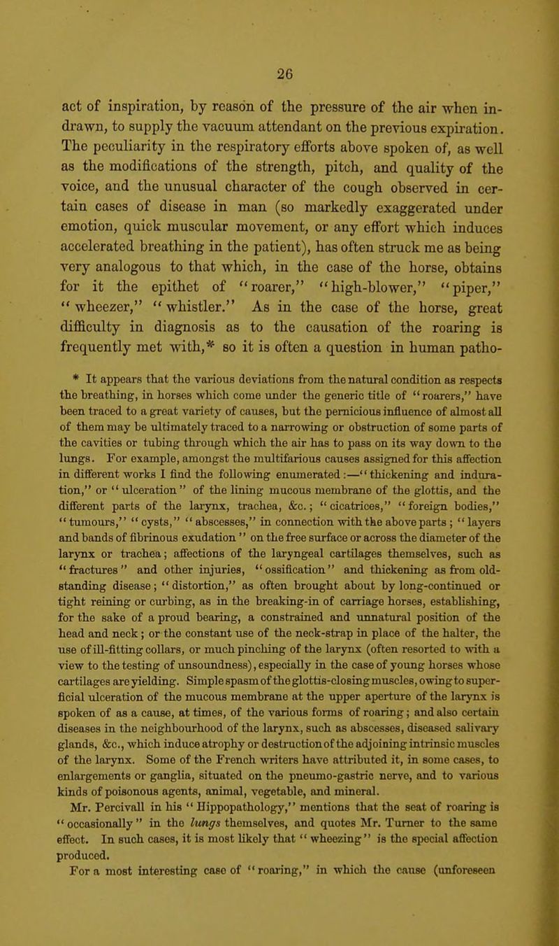 act of inspiration, by reason of the pressure of the air when in- drawn, to supply the vacuum attendant on the previous expii-ation. The peculiarity in the respiratory eflforts above spoken of, as well as the modifications of the strength, pitch, and quality of the voice, and the unusual character of the cough observed in cer- tain cases of disease in man (so markedly exaggerated under emotion, quick muscular movement, or any effort which induces accelerated breathing in the patient), has often struck me as being very analogous to that which, in the case of the horse, obtains for it the epithet of roarer, high-blower, piper,  wheezer,  whistler. As in the case of the horse, great difllculty in diagnosis as to the causation of the roaring is frequently met with,* so it is often a question in human patho- * It appears that the various deviations from the natural condition as respects the breathing, in horses which come under the generic title of roarers, have been traced to a great variety of causes, but the pernicious influence of almost aU of them may be ultimately traced to a narrowing or obstruction of some parts of the cavities or tubing thi-ough which the air has to pass on its way down to the lungs. For example, amongst the multifarious causes assigned for this affection in different works 1 find the following enumerated:—thickening and indura- tion, or  ulceration of the lining mucous membrane of the glottis, and the dififerent parts of the larynx, trachea, &c.;  cicatrices,  foreign bodies,  tumours,  cysts,  abscesses, in connection with the above parts ;  layers and bands of fibrinous exudation'' on the free surface or across the diameter of the larynx or trachea; affections of the laryngeal cartilages themselves, such as fractures and other injuries, ossification and thickening as from old- standing disease; distortion, m often brought about by long-continued or tight reining or curbing, as in the breaking-in of carriage horses, establishing, for the sake of a proud bearing, a constrained and unnatural position of the head and neck ; or the constant use of the neck-strap in place of the halter, the use of ill-fitting collars, or much pinching of the larynx (often resorted to with a view to the testing of unsoundness), especially in the case of young horses whose cartilages are yielding. Simple spasm of the glottis-closing muscles, owing to super- ficial ulceration of the mucous membrane at the upper aperture of the larynx is spoken of as a cause, at times, of the various forms of roaring; and also certain diseases in the neighbourhood of the larynx, such as abscesses, diseased salivary glands, &c., which induce atrophy or destruction of the adjoining intrinsic muscles of the larynx. Some of the French writers have attributed it, in some cases, to enlargements or ganglia, situated on the pneumo-gastric nerve, and to various kinds of poisonous agents, animal, vegetable, and mineral. Mr. Percivall in his  Hippopathology, mentions that the seat of roaring is occasionally in the lunffs themselves, and quotes Mr. Turner to the same effect. In such cases, it is most likely that  wheezing is the special affection produced. For a most interesting case of roai-ing, in which the canae (unforeseen