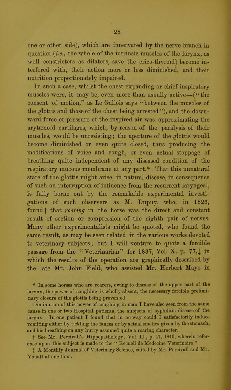 one or other side), which are innervated by the nerve branch in question {i.e., the whole of the intrinsic muscles of the larynx, as well constrictors as dilators, save the crico-thyroid) become in- terfered with, their action more or less diminished, and their nutrition proportionately impaired. In such a case, whilst the chest-expanding or chief inspiratory muscles were, it may be, even more than usually active—(the consent of motion, as Le Gallois says  between the muscles of the glottis and those of the chest being arrested ), and the down- ward force or pressure of the inspired air was approximating the arytsenoi'd cartilages, which, by reason of the paralysis of their muscles, would be unresisting; the aperture of the glottis would become diminished or even quite closed, thus producing the modifications of voice and cough, or even actual stoppage of breathing quite independent of any diseased condition of the respii'atory mucous membrane at any part.* That this unnatural state of the glottis might arise, in natural disease, in consequence of such an interruption of influence from the recurrent laryngeal, is fully borne out by the remarkable experimental investi- gations of such observers as M. Dupuy, who, in 1826, found I that roaring in the horse was the direct and constant result of section or compression of the eighth pair of nerves. Many other experimentalists might be quoted, who found the same result, as may be seen related in the various works devoted to veterinary subjects; but I will venture to quote a forcible passage from the Veterinarian for 1837, Vol. X. p. 77,^ in which the results of the operation are graphically described by the late Mr. John Field, who assisted Mr. Herbert Mayo in • In. some horses wh.o are roarers, owing to disease of the upper part of the larynx, the power of coughing is wholly ahsent, the necessary forcible prelimi- nary closure of the glottis being prevented. Diminution of this power of coughing in man I have also seen from the same cause in one or two Hospital patients, the subjects of syphilitic disease of the larynx. In one patient I found that in no way could I satisfactorily induce vomiting either by tickling the fauces or by actual emetics given by the stomach, and his breathing on any hurry assumed quite a roaring character. t See Mr. Percivall's Ilippopathology, Vol. II., p. 47, 1840, wherein refer- ence upon this subject is made to the  Recueil de Medecine Veterinaire. X A Monthly Journal of Veterinary Science, edited by Mr. Percivall and Mr. Youatt at one time.