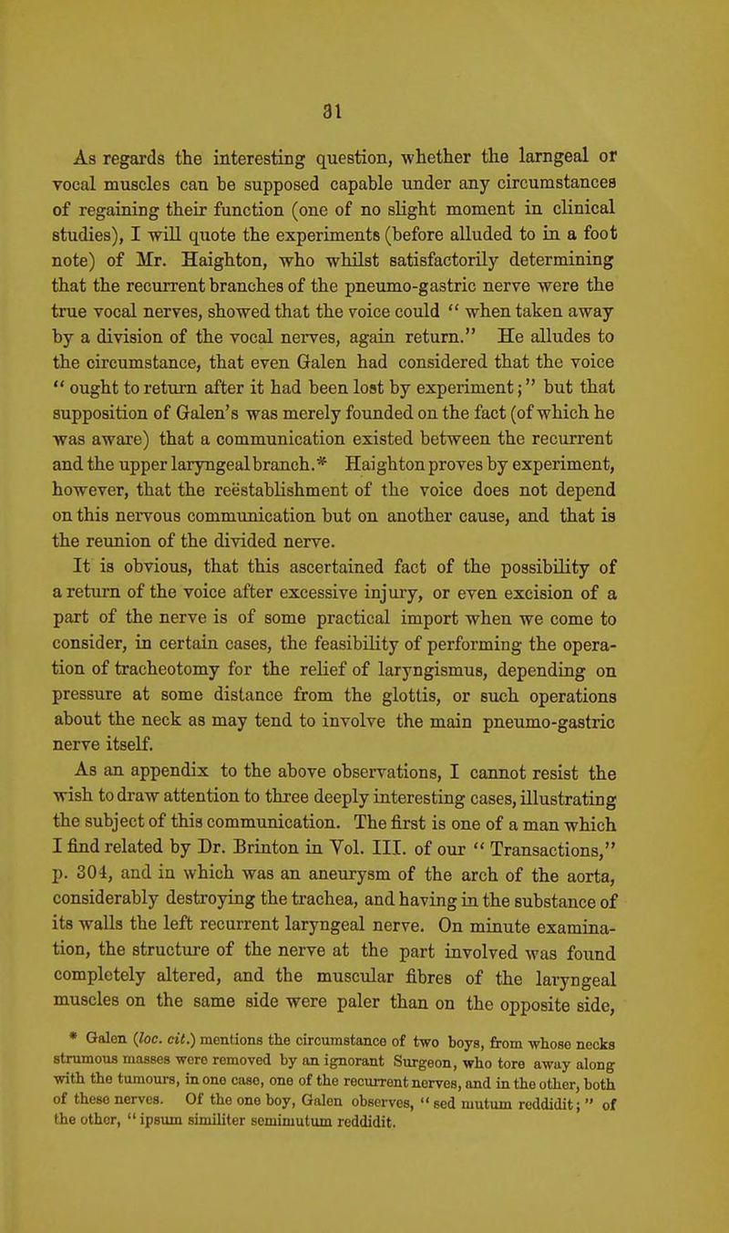 As regards the interesting question, whether the larngeal or vocal muscles can be supposed capable under any circumstances of regaining their function (one of no slight moment in clinical studies), I will quote the experiments (before alluded to in a foot note) of Mr. Haighton, who whilst satisfactorily determining that the recurrent branches of the pneumo-gastric nerve were the true vocal nerves, showed that the voice could  when taken away by a division of the vocal nerves, again return. He alludes to the circumstance, that even Galen had considered that the voice  ought to return after it had been lost by experiment; but that supposition of Galen's was merely founded on the fact (of which he was aware) that a communication existed between the recurrent and the upper laryngeal branch.* Haighton proves by experiment, however, that the reestablishment of the voice does not depend on this nervous communication but on another cause, and that is the reunion of the divided nerve. It is obvious, that this ascertained fact of the possibility of a return of the voice after excessive injury, or even excision of a part of the nerve is of some practical import when we come to consider, in certain cases, the feasibility of performing the opera- tion of tracheotomy for the relief of laryngismus, depending on pressure at some distance from the glottis, or such operations about the neck as may tend to involve the main pneumo-gastric nerve itself. As an appendix to the above observations, I cannot resist the wish to draw attention to three deeply interesting cases, illustrating the subject of this communication. The first is one of a man which I find related by Dr. Brinton in Vol. III. of our  Transactions, p. 304, and in which was an aneurysm of the arch of the aorta, considerably destroying the trachea, and having in the substance of its walls the left recurrent laryngeal nerve. On minute examina- tion, the structure of the nerve at the part involved was found completely altered, and the muscular fibres of the laryngeal muscles on the same side were paler than on the opposite side, * Galen {loc. dt.) mentions the circumstance of two boys, from whose necks strumous masses wore removed by on ignorant Surgeon, who tore away along with the tumours, in one case, one of the recurrent nerves, and in the other, both of these nerves. Of the one boy, Galen observes,  sed mutum reddidit;  of the other,  ipsum similiter semimutum reddidit.