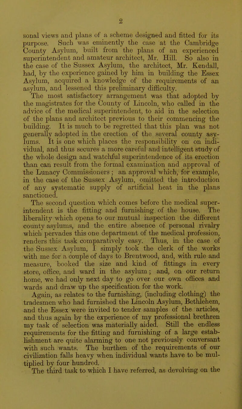 sonal views aud plans of a scheme designed and fitted for its purpose. Such was eminently the case at the Cambridge County Asylum, built from the plans of an experienced superintendent and amateur architect, Mr. Hill. So also in the case of the Sussex Asylum, the architect, Mr. Kendall, had, by the experience gained by him in building the Essex Asylum, acquired a knowledge of the requirements of an asylum, and lessened this preliminary difficulty. The most satisfactory arrangement was that adopted by the magistrates for the County of Lincoln, who called in the advice of the medical superintendent, to aid in the selection of the plans and architect previous to their commencing the building. It is much to be regretted that this plan Avas not generally adopted in the erection of the several county asy- lums. It is one which places the responsibility on on indi- vidual, and thus secures a more careful and intelhgent study of the whole design and watchful superintendence of its erection than can result from the formal examination and approval of the Lunacy Commissioners ; an approval wliich, for example, in the case of the Sussex Asylum, omitted the introduction of any systematic supply of artificial heat in the plans sanctioned. The second question which comes before the medical super- intendent is the fitting and furnishing of the house. The liberality which opens to our mutual inspection the different county asylums, and the entire absence of personal rivalry which pervades this one department of the medical profession, renders this task comparatively easy. Thus, in the case of the Sussex Asylum, I simply took the clerk of the works with me for a couple of days to Brentwood, and, with rule and measure, booked the size and kind of fittings in every store, office, and ward in the asylum; and, on our return home, we had only next day to go over our own offices and wards and draw up the specification for the work. Again, as relates to the furnishing, (including clothing) the tradesmen who had furnished the Lincoln Asylum, Betlilehem, and the Essex were invited to tender samples of the articles, and thus again by the experience of my professional brethren my task of selection was materially aided. Still the endless requirements for the fitting and furnishing of a large estab- lishment are quite alarming to one not previously conversant with such wants. The burthen of the requirements of our civilization falls heavy when individual wants have to be mul- tiplied by four hundred. The third task to which I have referred, as devolving on the
