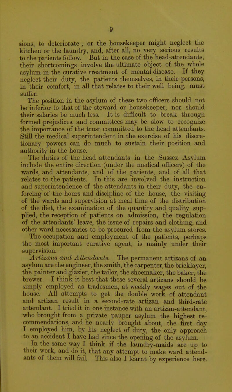 sious, to deteriorate ; or the housekeeper might neglect the kitchen or the laundry, and, after all, no very serious results to the patients follow. But in the case of the head-attendants, their shortcomings involve the ultimate object of the whole asylum in the curative treatment of mental disease. If they neglect their duty, the patients themselves, in their persons, in their comfort, in all that relates to their well being, must suffer. The position in the asylum of these two officers should not be inferior to that of the steward or housekeeper, nor should their salaries be much less. It is difficult to break through formed prejudices, and committees may be slow to recognize the importance of the trust committed to the head attendants. StiU the medical superintendent in the exercise of his discre- tionary powers can do much to sustain then* position and authority in the house. The duties of the head attendants in the Sussex Asylum include the entire direction (under the medical officers) of the wards, and attendants, and of the patients, and of all that relates to the patients. In this are involved the instruction and superintendence of the attendants in their duty, the en- forcing of the hours and discipUne of the house, the visiting of the wards and supervision at meal time of the distribution of the diet, the examination of the quantity and quality sup- pHed, the reception of patients on admission, the regulation of the attendants' leave, the issue of repairs and clothing, and other ward necessaries to be procured from the asylum stores. The occupation and employment of the patients, perhaps the most important curative agent, is mainly under their supervision. Artizans and Attendants. The permanent artizans of an asylum are the engineer, the smith, the carpenter, the bricklaj^er, the painter and glazier, the tailor, the shoemaker, the baker, the brewer. I think it best that these several artizans should be simply employed as tradesmen, at weekly wages out of the house. All attempts to get the double work of attendant and artizan result in a second-rate artizan and third-rate attendant. I tried it in one instance with an artizan-attendant, who brought from a private pauper asylum the highest re- commendations, and he nearly brought about, the first day I employed him, by his neglect of duty, the only approach to an accident I have had since the opening of the asylum. In the same way I think if the laundry-maids are up to their work, and do it, that any attempt to make ward attend- ants of them will fail. This also I learnt by experience here,