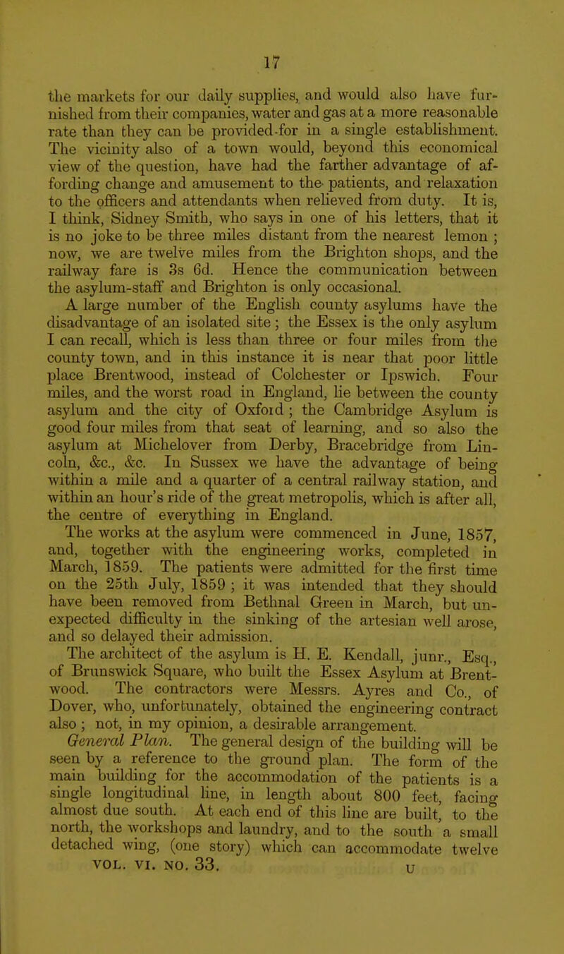 the markets for our daily supplies, and would also have fur- nished from their companies, water and gas at a more reasonable rate than they can be provided-for in a single establishment. The vicinity also of a town would, beyond this economical view of the question, have had the farther advantage of af- fording change and amusement to the- patients, and relaxation to the officers and attendants when reheved from duty. It is, I tliink, Sidney Smith, who says in one of his letters, that it is no joke to be three miles distant from the nearest lemon ; now, we are twelve miles from the Brighton shops, and the railway fare is 3s 6d. Hence the communication between the a-sylum-staff and Brighton is only occasional. A large number of the English county asylums have the disadvantage of an isolated site; the Essex is the only asylum I can recall, which is less than three or four miles from the county town, and in this instance it is near that poor little place Brentwood, instead of Colchester or Ipswich. Four miles, and the worst road in England, Ue between the county asylum and the city of Oxford ; the Cambridge Asylum is good four miles from that seat of learning, and so also the asylum at Michelover from Derby, Bracebridge from Lin- coln, &c., &c. In Sussex we have the advantage of being within a mile and a quarter of a central railway station, and within an hour's ride of the great metropolis, which is after all, the centre of everything in England. The works at the asylum were commenced in June, 1857, and, together with the engineering works, completed in March, 1859. The patients were admitted for the first time on the 25th July, 1859 ; it was intended that they should have been removed from Bethnal Green in March, but un- expected difficulty in the sinking of the artesian well ai-ose, and so delayed their admission. The architect of the asylum is H. E. Kendall, junr., Esq., of Brunswick Square, who built the Essex Asylum at Brent- wood. The contractors were Messrs. Ayres and Co., of Dover, who, unfortunately, obtained the engineering contract also ; not, in my opinion, a desirable arrangement. General Plan. The general design of the building will be seen by a reference to the gi-ound plan. The form of the main building for the accommodation of the patients is a single longitudinal line, in length about 800 feet, facing almost due south. At each end of this line are built, to the north, the workshops and laundry, and to the south 'a small detached wing, (one story) which can accommodate twelve VOL. VI. NO, 33. u