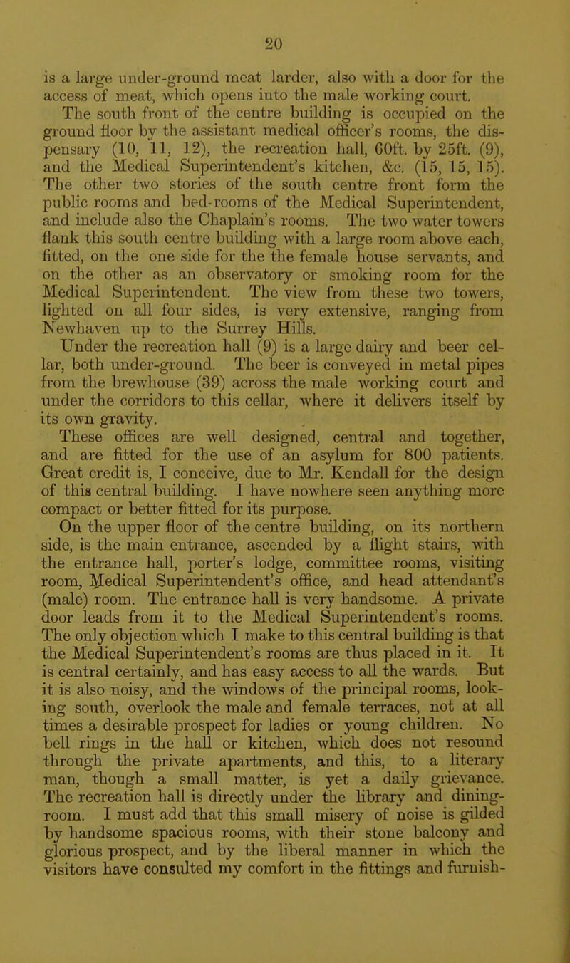 is a large uuder-ground jneat larder, also with a door for tlie access of meat, which opens into the male working court. The south front of the centre building is occupied on the ground floor by the assistant medical officer's rooms, the dis- pensary (10, n, 12), the recreation hall, GOft. by 25ft. (9), and the Medical Superintendent's kitchen, &c. (15, 15, 15). The other two stories of the south centre front form the public rooms and bed-rooms of the Medical Superintendent, and include also the Chaplain's rooms. The two water towers flank this south centre building with a large room above each, fitted, on the one side for the the female house servants, and on the other as an observatory or smoking room for the Medical Superintendent. The view from these two towers, lighted on all four sides, is very extensive, ranging from Newhaven up to the Surrey Hills. Under the recreation hall (9) is a large dairy and beer cel- lar, both under-ground. The beer is conveyed in metal pipes from the brewhouse (39) across the male working court and under the corridors to this cellar, where it dehvers itself by its own gravity. These offices are well designed, central and together, and are fitted for the use of an asylum for 800 patients. Great credit is, I conceive, due to Mr. Kendall for the de.sign of this central building. I have nowhere seen anything more compact or better fitted for its purpose. On the ujDper floor of the centre building, on its northern side, is the main entrance, ascended by a flight stairs, with the entrance hall, porter's lodge, committee rooms, visiting room, jVIedical Superintendent's office, and head attendant's (male) room. The entrance hall is very handsome. A private door leads from it to the Medical Superintendent's rooms. The only objection which I make to this central building is that the Medical Superintendent's rooms are thus placed in it. It is central certainly, and has easy access to all the wards. But it is also noisy, and the windows of the principal rooms, look- ing south, overlook the male and female terraces, not at all times a desirable prospect for ladies or young children. No bell rings in the hall or kitchen, which does not resound through the private apartments, and this, to a literary man, though a small matter, is yet a daily grievance. The recreation hall is directly under the library and dining- room. I must add that this small misery of noise is gilded by handsome spacious rooms, with their stone balcony and glorious prospect, and by the liberal manner in which the visitors have consulted my comfort in the fittings and furnish-