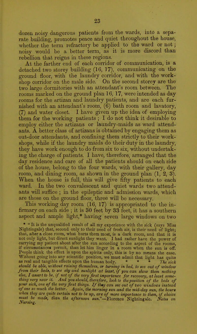 dozen noisy dangerous patients from the wards, into a sepa- rate building, promotes peace and quiet throughout the house, whether the term refractory be applied to the ward or not; noisy would be a better term, as it is more discord than rebellion that reigns in these regions. At the farther end of each corridor of communication, is a detached two storey building (16, 37), communicating on the ground floor, with the laundry corridor, and with the work- shop corridor on the male side. On the second storey are the two large dormitories with an attendant's room between. The rooms marked on the ground plan 16, 17, were intended as day rooms for the artizan and laundry patients, and are each fur- nished with an attendant's room, (6) bath room and lavatory, (7) and water closet. I have given up the idea of employing them for the working patients ; I do not think it desirable to employ either the artizans or laundry-maids as ward attend- ants. A better class of artizans is obtained by engaging them as out-door attendants, and confining them strictly to their work- shops, while if the laundry maids do theii' duty in the laundry, they have work enough to do from six to six, without undertak- ing the charge of patients. I have, therefore, arranged that the day residence and care of all the patients should on each side of the house, belong to the four wards, with their gallery, day room, and dining room, as shown in the ground plan (1, 2, 3). When the house is full, this will give fifty patients to each ward. In the two convalescent and quiet wards two attend- ants -will suffice ; in the epileptic and admission wards, which are those on the ground flooi', three wiU be necessary. This working day room (16, 17) is appropriated to the in- firmary on each side ; it is 30 feet by 33 feet, it has a southern aspect and ample light,* having seven large windows on two *  It is the unqualified result of all my experience with the sick (says Miss Nightingale) that, second only to their need of fresh air, is their need of light; that, after a close room, what hurts them most, is a dark room, and that it is not only light, but direct sunlight they want. I had rather have the power of carrying my patient about after the sun according to the aspect of the rooms, if circumstancei permit, than let him linger in a room when the sun is off. People think the effect is upon the spirits only, this is by no means the case. Without going into any scientific position, we must admit that light has quite as real and tangible effects upon the human body. ♦ * • y^g should be able, without raising themselves, or turning in bed, to see out of window from their beds, to see shy and sunlight at least, if you can show them nothing else, I assert to be, if not of the very first importance for recovery, at least some- thing very near it. And you should, therefore, look to 'theposition of the beds of your sick, one of the very first things. If 'thty can see out of two windows instead of one so much the better. Again, the morning sun and the mid-day sun, the hourn when they are quite certain not to be up, are of more importance, to them, if choice must be made, than the afternoon *un.—Florence Nightingale. Notes on Nursing.