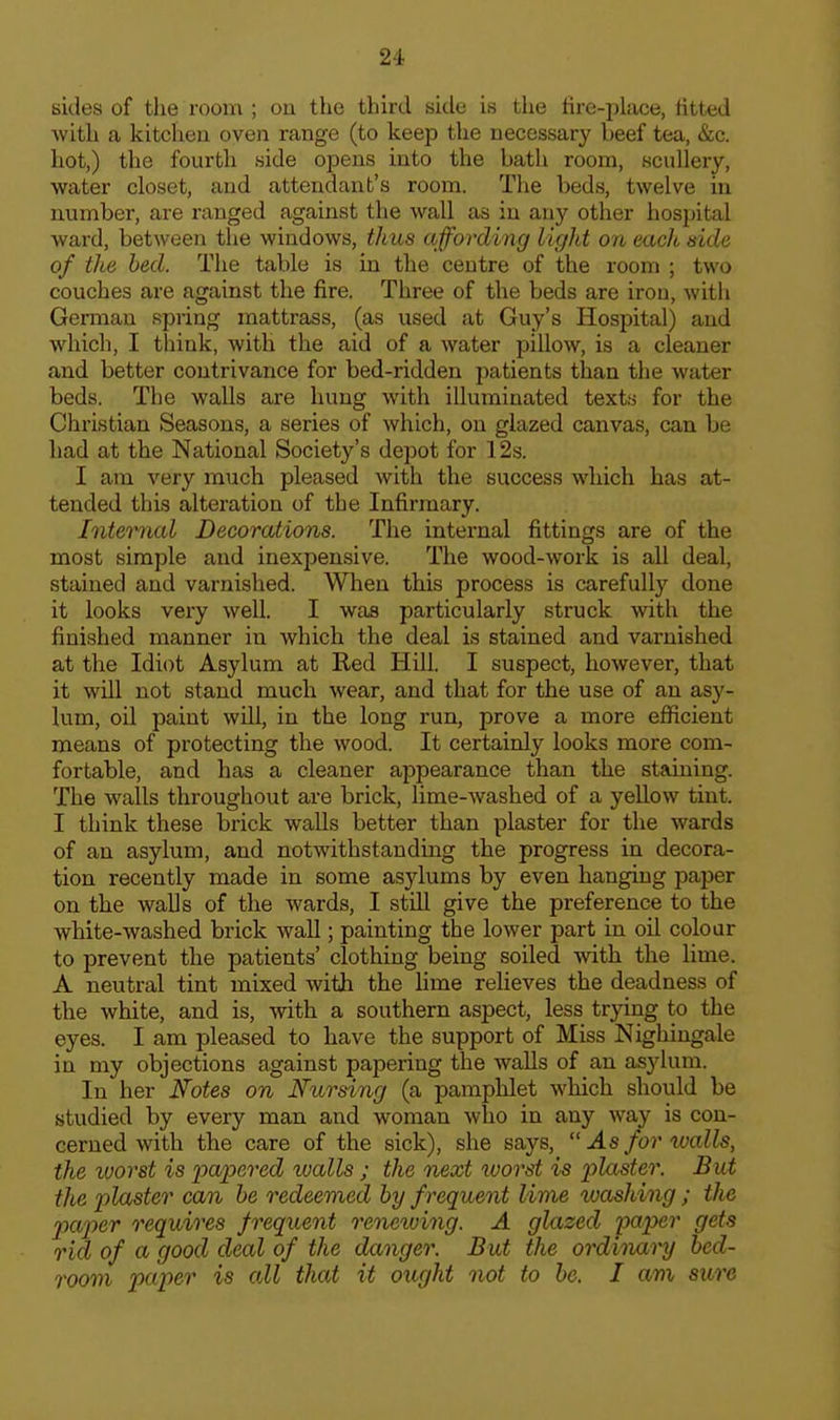 sides of the room ; ou the third side is the fire-place, fitted with a kitchen oven range (to keep the necessary beef tea, &c. hot,) the fourth side opens into the bath room, scullery, water closet, and attendant's room. The beds, twelve in number, are ranged against the wall as in any other hospital ward, between the windows, thus affording light on melt side of the, bed. The table is in the centre of the room ; two couches are against the fire. Three of the beds are iron, with German spring raattrass, (as used at Guy's Hospital) and which, I think, with the aid of a water pillow, is a cleaner and better contrivance for bed-ridden patients than the water beds. The walls are hung with illuminated texts for the Christian Seasons, a series of which, on glazed canvas, can be had at the National Society's depot for 12s. I am very much pleased with the success which has at- tended this alteration of the Infirmary. Intended Decorations. Tlie internal fittings are of the most simple and inexpensive. The wood-work is all deal, stained and varnished. When this process is carefully done it looks very well. I was particularly struck with the finished manner in which the deal is stained and varnished at the Idiot Asylum at Red Hill. I suspect, however, that it will not stand much wear, and that for the use of an asy- lum, oil paint will, in the long run, prove a more efficient means of protecting the wood. It certainly looks more com- fortable, and has a cleaner appearance than the staining. The walls throughout are brick, lime-washed of a yellow tint. I think these brick walls better than plaster for the wards of an asylum, and notwithstanding the progress in decora- tion recently made in some asylums by even hanging paper on the walls of the wards, I still give the preference to the white-washed brick wall; painting the lower part in oil colour to prevent the patients' clothing being soiled with the lime. A neutral tint mixed with the lime relieves the deadness of the white, and is, with a southern aspect, less trying to the eyes. I am pleased to have the support of Miss Nighingale in my objections against papering the walls of an asylum. In her Notes on Nursing (a pamphlet which should be studied by every man and woman who in any way is con- cerned with the care of the sick), she says,  As for walls, the worst is papered lualls; the next worst is plaster. But the j>laster can he redeemed by f requent lime xoashing; the pap)er requires frequent reneiving. A glazed paper gets rid of a good deal of the danger. But the ordinai-y bed- room paper is all that it ought not to be. I am sure