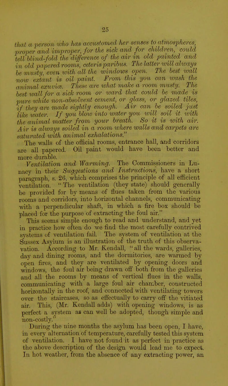 that a 2yerson who has accustomed her senses to atmospheres, m-oner and improper, for the sick and for children, could tell blind-fold the difference of the air in old painted and in old pai:>ered rooms, ceteris panhus. The latter will aUoays he mnsty, even ivith all the windows open. The best wall noiv extant is oil paint. From this you can wash the animal exuvioi. These are loJiat make a room musty. The best wall for a sick room or ward that could be made is pure ivhite non-absolvent cement, or glass, or glazed tiles, if they are mxxde sightly enough. Air can^ be soiled just like water. If you bloiu into ivater you ivill soil it with the animal matter from your breath. So it is loith air. Air is always soiled in a room where walls and carpets are saturated with animcd exhalations. The walls of the official rooms, entrance hall, and corridors are all papered. Oil paint would have been better and more durable. Ventilation and Warming. The Commissioners in Lu- nacy in their Suggestions amd Instructions, have a short paragi-aph, s. 26, which comprises the principle of all efficient ventilation.  The ventilation (they state) should generally be provided for by means of flues taken from the various rooms and corridors, into horizontal channels, communicating Avith a perpendicular shaft, in which a fire box should be placed for the purpose of extracting the foul air. This seems simple enough to read and understand, and yet in practice how often do we find the most carefully contrived systems of ventilation fail. The system of ventilation at the Sussex Asylum is an illustration of the truth of this observa- vation. According to Mr. Kendall,  all the wards, galleries, day and dining rooms, and the dormitories, are warmed by open fires, and they are ventilated by opening doors and windows, the foul air being drawn off both from the galleries and all the rooms by means of vertical flues in the walls, commtinicating with a large foul air chamber, constructed horizontally in the roof, and connected with ventilating towers over the staircases, so as effectually to carry ofif the vitiated air. This, (Mr. Kendall adds) with opening windows, is as perfect a system as can well be adopted, though simple and non-costly. During the nine months the asylum has been open, I have, in every alternation of temperature, carefully tested this system of ventilation. I have not found it as perfect in practice as the above description of the design would lead me to expect. In hot weather, from the absence of any extracting power, an