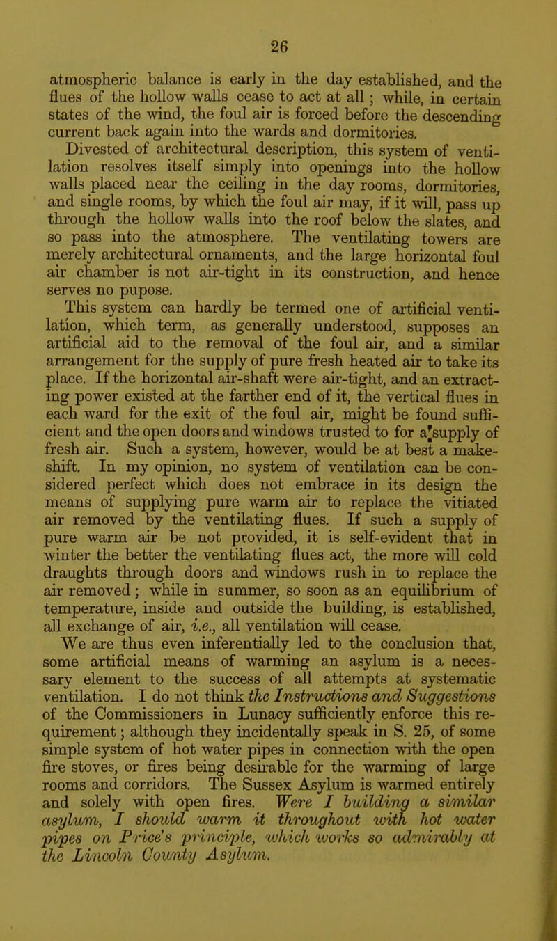 atmospheric balance is early in the day established, and the flues of the hollow walls cease to act at all; while, in certain states of the wind, the foul air is forced before the descending current back again into the wards and dormitories. Divested of architectural description, this system of venti- lation resolves itself simply into openings into the hollow walls placed near the ceiling in the day rooms, dormitories, and single rooms, by which the foul air may, if it will, pass up through the hollow walls into the roof below the slates, and so pass into the atmosphere. The ventilating towers are merely architectural ornaments, and the large horizontal foul air chamber is not air-tight in its construction, and hence serves no pupose. This system can hardly be termed one of artificial venti- lation, which term, as generally understood, supposes an artificial aid to the removal of the foul air, and a similar arrangement for the supply of pure fresh heated air to take its place. If the horizontal air-shaft were air-tight, and an extract- ing power existed at the farther end of it, the vertical flues in each ward for the exit of the fovl air, might be found suflB- cient and the open doors and windows trusted to for a'supply of fresh air. Such a system, however, would be at best a make- shift. In my opinion, no system of ventilation can be con- sidered perfect which does not embrace in its design the means of supplying pure wai-m air to replace the vitiated air removed by the ventilating flues. If such a supply of pure warm air be not provided, it is self-evident that in winter the better the ventilating flues act, the more wiU cold draughts through doors and windows rush in to replace the air removed; while in summer, so soon as an equihbrium of temperature, inside and outside the building, is established, all exchange of air, i.e., all ventilation will cease. We are thus even inferentially led to the conclusion that, some artificial means of warming an asylum is a neces- sary element to the success of all attempts at systematic ventilation. I do not think tJie Instructions and Suggestions of the Commissioners in Lunacy sufficiently enforce this re- quirement ; although they incidentally speak in S. 25, of some simple system of hot water pipes in connection with the open fire stoves, or fires being desirable for the warming of large rooms and corridors. The Sussex Asylum is warmed entirely and solely with open fires. Were I building a similar asylum, I should warm it throughout luith hot water pipes on Price's principle, 'which works so admirably at the Lincoln County Asylum.