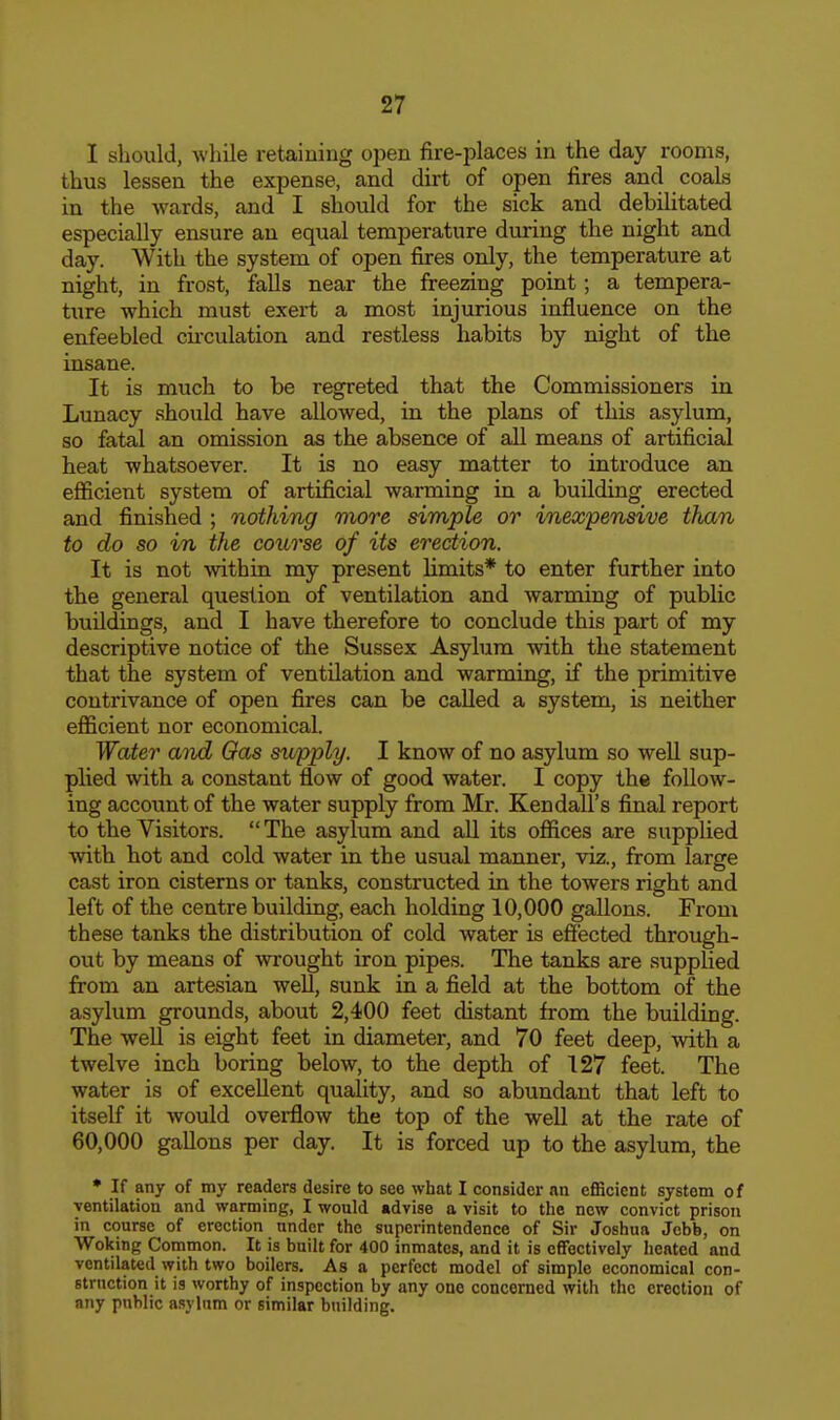 I should, wliile retaining open fire-places in the day rooms, thus lessen the expense, and dirt of open fires and coals in the wards, and I should for the sick and debilitated especially ensure an equal temperature during the night and day. With the system of open fires only, the temperature at night, in frost, falls near the freezing point; a tempera- ture which must exert a most injurious influence on the enfeebled cii'culation and restless habits by night of the insane. It is much to be regreted that the Commissioners in Lunacy should have allowed, in the plans of this asylum, so fatal an omission as the absence of all means of artificial heat whatsoever. It is no easy matter to introduce an efiicient system of artificial warming in a building erected and finished ; nothing more simple or inexpensive than to do so in the course of its erection. It is not within my present limits* to enter further into the general question of ventilation and warming of public buildings, and I have therefore to conclude this part of my descriptive notice of the Sussex Asyhim with the statement that the system of ventilation and warming, if the primitive contrivance of open fires can be called a system, is neither efficient nor economical. Water and Gas swpply. I know of no asylum so well sup- plied with a constant flow of good water. I copy the follow- ing account of the water supply from Mr. Kendall's final report to the Visitors.  The asylum and all its offices are supplied with hot and cold water in the usual manner, viz., from large cast iron cisterns or tanks, constructed in the towers right and left of the centre building, each holding 10,000 gallons. From these tanks the distribution of cold water is effected through- out by means of wrought iron pipes. The tanks are supplied from an artesian well, sunk in a field at the bottom of the asylum grounds, about 2,400 feet distant from the building. The well is eight feet in diameter, and 70 feet deep, with a twelve inch boring below, to the depth of 127 feet. The water is of excellent quality, and so abundant that left to itself it would overflow the top of the well at the rate of 60,000 gallons per day. It is forced up to the asylum, the • If any of my readers desire to see what I consider an efficient system of ■ventilation and warming, I would «dvise a visit to the new convict prison in course of erection under the superintendence of Sir Joshua Jebb, on Woking Common. It is built for 400 inmates, and it is effectively heated and ventilated with two boilers. As a perfect model of simple economical con- struction it is worthy of inspection by any one concerned with the erection of any public asylum or similar building.